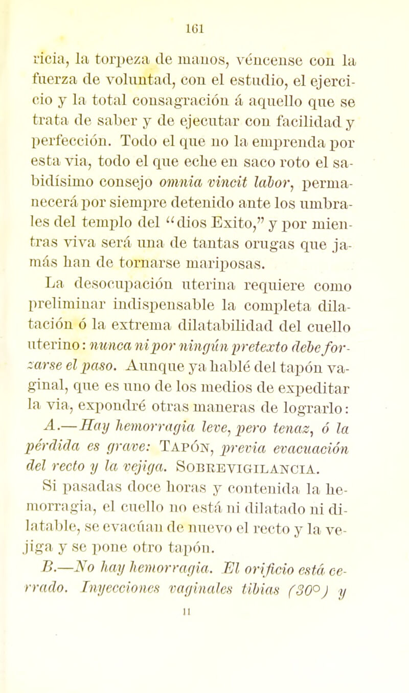 vicia, la tori)eza de luauos, véuceuse con la fuerza de voluntad, con el estudio, el ejerci- cio y la total consagración á aquello que se trata de saber y de ejecutar con facilidad y perfección. Todo el que no la emprenda por esta via, todo el que eclie en saco roto el sa- bidísimo consejo omnia vincit lahor, perma- necerá por siempre detenido ante los umbra- les del templo del 'klios Exito, y i^or mien- tras viva será una de tantas orugas que ja- más han de tornarse mariposas. La desocupación uterina requiere como preliminar indispensable la completa dila- tación ó la extrema dilatabilidad del cuello uterino: mmca ni por ningiín pretexto debe for- zarse el paso. Aunque ya hablé del tapón va- ginal, que es uno de los medios de expeditar la via, expondré otras maneras de lograrlo: A-—Saij hevwrrngia leve, pero tenaz, ó la pérdida es grave: Tapón, j^revia evacuación del recto y la vejiga. Sobrevigilancia. Si pasadas doce horas y contenida la he- morragia, el cuello no está ni dilatado ni di- latable, se evacúan de nuevo el recto y la ve- jiga y se pone otro tapón. B.—No hay hemorragia. M orificio está, ce- rrado. Inyecciones vaginales tibias f30°J y 11