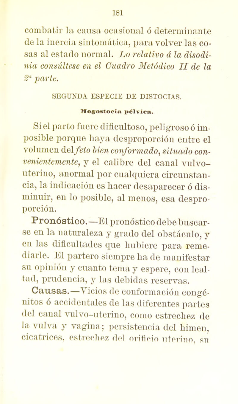 combatir la cansa ocasional ó determinante de la inercia sintomática, para volver las co- sas al estado normal. Lo relativo á la disocli- nia consúltese en el Cuadro Metódico II de la 2 parte. SEGUNDA ESPECIE DE DISTOCIAS. j?Iog;ostocia pélvica. Si el parto fuere dificultoso, peligroso ó im- posible porque haya desproporción entre el volumen del/e/o hien conformado^ situado con- venientemente, y el calibre del canal vulvo- uterino, anormal por cualquiera circunstan- cia, la indicación es bacer desaparecer ó dis- minuir, en lo posible, al menos, esa despro- porción. Pronóstico.—El pronóstico debebuscar- se en la naturaleza y grado del obstáculo, y en las dificultades que hubiere para reme- diarle. El partero siempre ha de manifestar su opinión y cuanto tema y espere, con leal- tad, prudencia, y las debidas reservas. Causas.—Vicios de conformación congé- nitos ó accidentales de las diferentes partes del canal vulvo-uterino, como estrechez de la vulva y vagina; persistencia del himen, cicatrices, ostreclipz del orifir-io nteriuo, su