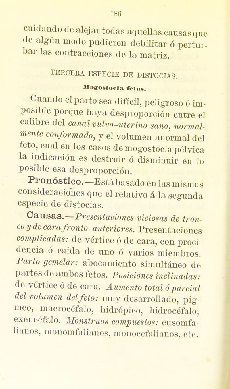 cuidíindo de alejar todas aquellas causas que de algún modo pudieren debüitar ó pertur- bar las contracciones de la matriz. TEECEEA. ESPECIE DE DISTOCIAS. IWosostocia retas. Cuando el parto sea difícü, peligroso ó im- posible porque haya desproporción entre el calibre del canal vulvo-uterino sano, normal- mente conformado, y el volumen anormal del feto, cual en los casos de mogostocia pélvica la indicación es destruir ó disminuir en lo posible esa desproporción. Pronóstico.—Está basado en las mismas consideraciones que el relativo á la segunda especie de distocias. Causas.—Presentaciones viciosas de tron- co y de carafronio-anteriores. Presentaciones complicadas: de vértice ó de cara, con proci- dencia ó calda de uno ó varios miembros. Parto gemelar: abocamiento simiütáneo de partes de ambos fetos. Posiciones inclinadas: de vértice ó de cara. Aumento total ó parcial del volumen del feto: muy desarrollado, pig- meo, macrocéfalo, hidrópico, hidrocéíalo, exencéfalo. Monstruos compuestos: eusomfa- liinios, mouomfalianos, monocefiiliauos, etc.