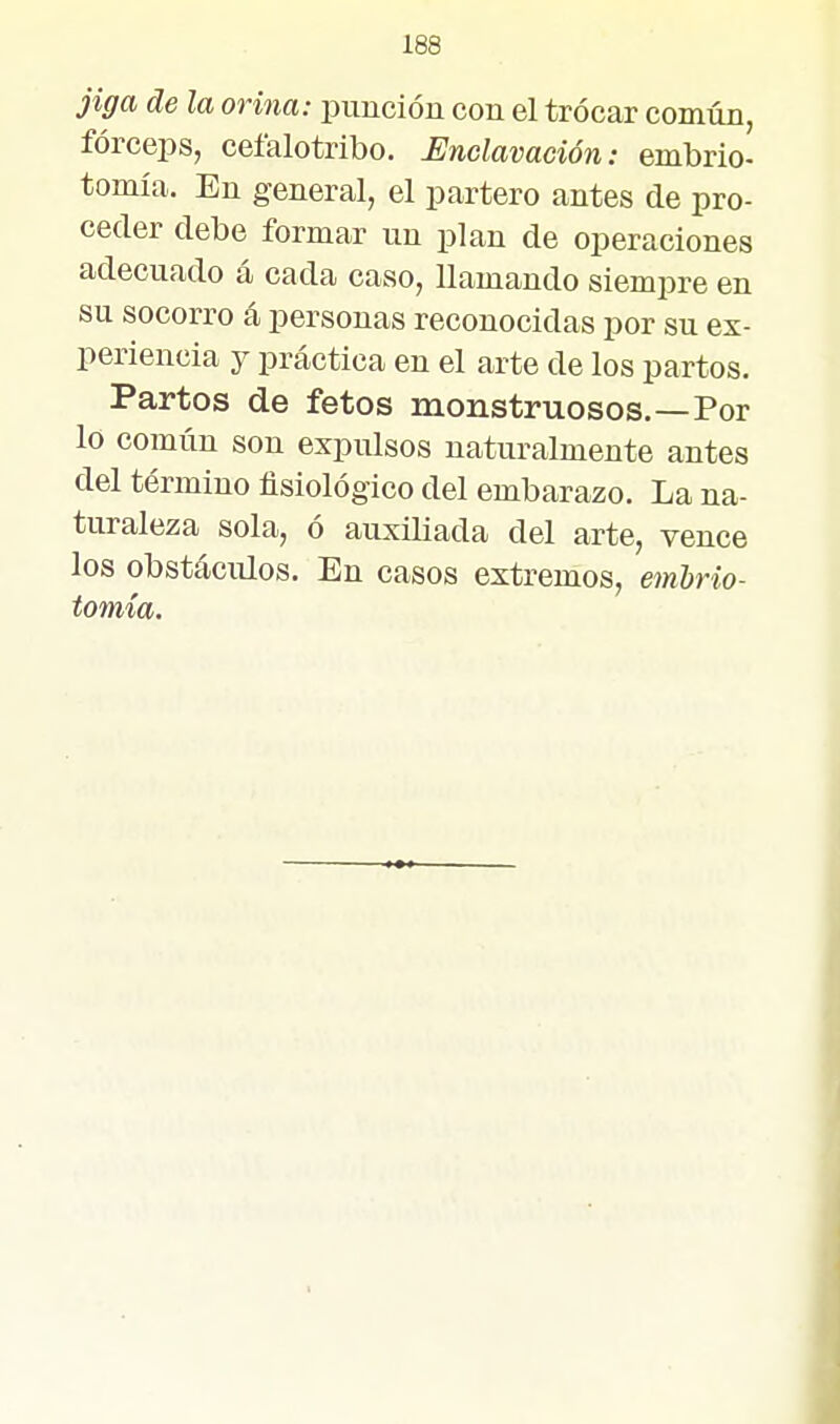 jiga de la orina: punción con el trocar común, fórceps, ceíalotribo. Enclavación: embrio- tomía. En general, el partero antes de pro- ceder debe formar un plan de operaciones adecuado á cada caso, llamando siempre en su socorro á personas reconocidas por su ex- periencia y práctica en el arte de los partos. Partos de fetos monstruosos.—Por lo común son expulsos naturalmente antes del término fisiológico del embarazo. La na- turaleza sola, ó auxiliada del arte, vence los obstáculos. En casos extremos, emhrio- tomía.