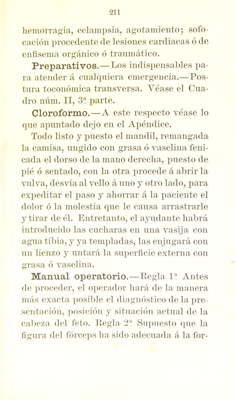 hemorragia, eclampsia, ag'otamiento; sofo- cación procedente de lesiones cardiacas ó de enfisema orgánico ó traumático. Preparativos.—Los indispensables pa- ra atender á cnalqniera emergencia.—Pos- tiu-a toconómica transversa. Véase el Cua- dro mim. II, S'í parte. Cloroformo.—A este respecto véase lo qne apuntado dejo en el Apéndice. Todo listo y puesto el mandil, remangada la camisa, ungido con grasa ó vaselina feni- cada el dorso de la mano derecha, puesto de pié ó sentado, con la otra ijrocede á abrir la vulva, desvía al veUo á uno j otro lado, para expeditar el paso y ahorrar á la paciente el dolor ó la molestia que le causa arrastrarle y tirar de él. Entretanto, el ayudante habrá introducido las cucharas en una vasija con agua tibia, y ya templadas, las enjugará con un lienzo y untará la superficie externa con grasa ó vaselina. Manual operatorio.—Eegla 1 Arates (le proceder, el operador hará de la manera más exacta posible el diagnóstico de la j)re- sentación, posición y situación actual de la cabeza del feto. Regla 2: Supuesto que la figura del fórceps ha sido adecuada á la for-