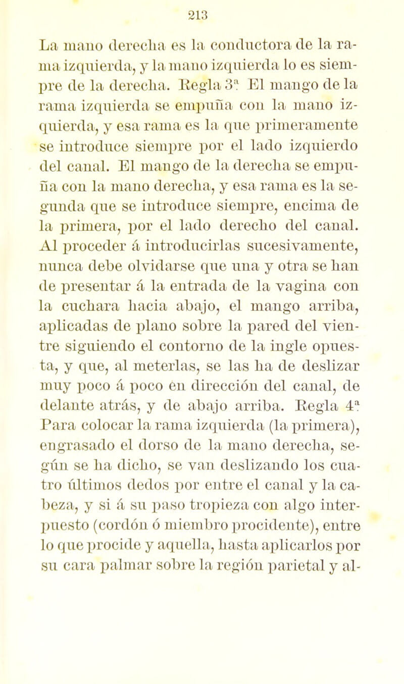 La mauo tlereclia es la coudiictora de la ra- ma izquierda, y la mauo izquierda lo es siem- pre de la dereclia. Eegla 3 El mango de la rama izquierda se empuña cou la mauo iz- quierda, y esa rama es la que primeramente se introduce siempre por el lado izquierdo del canal. El mango de la derecha se empu- ña con la mano dereclia, y esa rama es la se- gunda que se introduce siempre, encima de la primera, por el lado derecho del canal. Al proceder á introducirlas sucesivamente, nunca debe olvidarse que una y otra se lian de presentar á la entrada de la vagina con la cucliara liacia abajo, el mango arriba, aplicadas de plano sobre la i:)ared del vien- tre siguiendo el contorno de la ingle opues- ta, y que, al meterlas, se las lia de deslizar muy poco á iioco en dirección del canal, de delante atrás, y de abajo arriba. Eegla 4 Para colocar la rama izquierda (la xirimera), engrasado el dorso de la mano derecha, se- gún se ha dicho, se vau deslizando los cua- tro últimos dedos por entre el canal y la ca- beza, y si á su paso tropieza con algo inter- puesto (cordón ó miembro procidente), entre lo que procide y aquella, hasta aplicarlos por su cara palmar sobre la región parietal y al-