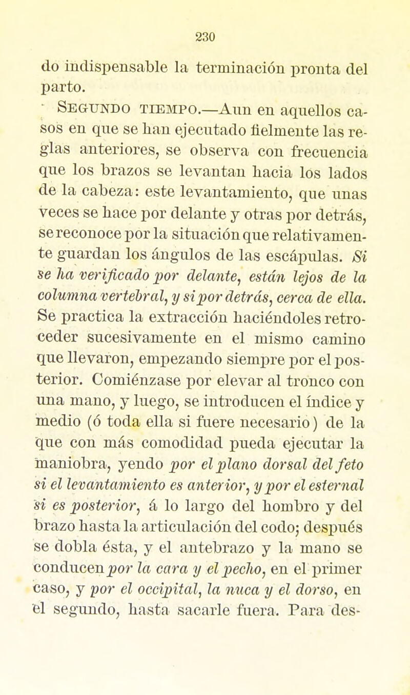 do indispensable la terminación pronta del parto. • Segundo tiempo.—Ann en aquellos ca- sos en que se han ejecutado ñelmente las re- glas anteriores, se observa con frecuencia que los brazos se levantan liacia los lados de la cabeza: este levantamiento, que unas veces se hace por delante y otras por detrás, se reconoce por la situación que relativamen- te guardan los ángulos de las escápulas. Si se ha verificado por delante, están lejos de la columna vertebral, y si por detrás, cerca de ella. Se practica la extracción haciéndoles retro- ceder sucesivamente en el mismo camino que llevaron, empezando siempre por el pos- terior. Comiénzase por elevar al tronco con una mano, j luego, se introducen el índice y medio (ó toda ella si ftiere necesario) de la que con más comodidad pueda ejecutar la maniobra, yendo por el plano dorsal del feto si el levantamiento es anterior, y por el esternal si es posterior, á lo largo del hombro y del brazo hasta la articulación del codoj después se dobla ésta, y el antebrazo y la mano se conducen^or la cara y el pedio, en el primer caso, y for él occipital, la nuca y él dorso, en h\ segundo, hasta sacarle fuera. Para des-