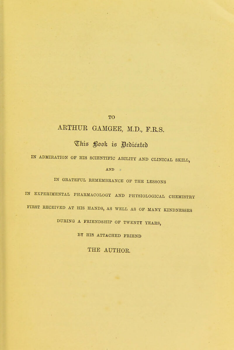 TO ARTHUR GAMGEE, M.D., F.R.S. TO* §ook is QzMcatib N ADMIRATION OF HIS SCIENTIFIC ABILITY AND CLINICAL SKILL, AND - IN GRATEFUL REMEMBRANCE OF THE LESSONS EXPERIMENTAL PHARMACOLOGY AND PHYSIOLOGICAL CHEMISTRY 1ST RECEIVED AT HIS HANDS, AS WELL AS OF MANY KINDNESSES DURING A FRIENDSHIP OF TWENTY YEARS, BY HIS ATTACHED FRIEND THE AUTHOR.