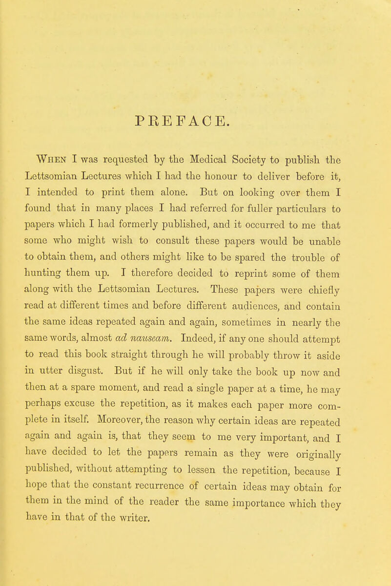 P EE F AC E. When I was requested by the Medical Society to publish the Lettsomian Lectures which I had the honour to deliver before it, I intended to print them alone. But on looking over them I found that in many places I had referred for fuller particulars to papers which I had formerly published, and it occurred to me that some who might wish to consult these papers would be unable to obtain them, and others might like to be spared the trouble of hunting them up. I therefore decided to reprint some of them along with the Lettsomian Lectures. These papers were chiefly read at different times and before different audiences, and contain the same ideas repeated again and again, sometimes in nearly the same words, almost ad nauseam,. Indeed, if any one should attempt to read this book straight through he will probably throw it aside in utter disgust. But if he will only take the book up now and then at a spare moment, and read a single paper at a time, he may perhaps excuse the repetition, as it makes each paper more com- plete in itself. Moreover, the reason why certain ideas are repeated again and again is, that they seem to me very important, and I have decided to let the papers remain as they were originally published, without attempting to lessen the repetition, because I hope that the constant recurrence of certain ideas may obtain for them in the mind of the reader the same importance which they have in that of the writer.