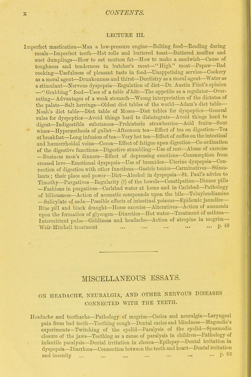 LECTURE III. Imperfect mastication—Man a low-pressure engine—Bolting food—Reading during meals—Imperfect teetli—Hot rolls and buttered toast—Buttered muffins and suet dumplings—How to eat mutton fat—How to make a sandwich—Cause of toughness and tenderness in butcher's meat—High meat—Papaw—Bad cooking—Usefulness of pleasant taste in food—Unappetising service—Cookery as a moral agent—Drunkenness and thirst—Dentistry as a moral agent—Water as a stimulant—Nervous dyspepsia—Regulation of diet—Dr. Austin Flint's opinion — Grabbing food—Uses of a table d'hdte—The appetite as a regulator—Over- eating—Advantages of a weak stomach—Wrong interpretation of the dictates of the palate—Salt herrings—Oldest diet tables of the world—Adam's diet table- Noah's diet table—Diet table of Moses—Diet tables for dyspeptics—General rules for dyspeptics—Avoid things hard to disintegrate—Avoid things hard to digest—Indigestible substances—Prehistoric strawberries—Acid fruits—Sour wines—Hyperesthesia, of gullet—Afternoon tea—Effect of tea on digestion—Tea at breakfast—Long infusion of tea—Very hot tea—Effect of coffee on the intestinal and haemorrhoidal veins—Cocoa—Effect of fatigue upon digestion—Co-ordination of the digestive functions—Digestive stumbling—Use of rest—Abuse of exercise —Business men's dinners—Effect of depressing emotions—Consumption from crossed love—Emotional dyspepsia—Use of bromides—Uterine dyspepsia—Con- nection of digestion with other functions—Gastric tonics—Carminatives—Stimu- lants ; their place and power—Dirt—Alcohol in dyspepsia—St. Paul's advice to Timothy—Purgatives—Regularity (?) of the bowels—Constipation—Dinner pills —Fashions in purgatives—Carlsbad water at home and in Carlsbad—Pathology of biliousness—Action of aromatic compounds upon the bile—Toluylendiamine —Salicylate of soda—Possible effects of intestinal poisons—Epidemic jaundice- Blue pill and black draught—Horse exercise—Alteratives—Action of ammonia upon the formation of glycogen—Diuretics—Hot water—Treatment of asthma— Intermittent pulse—Giddiness and headache—Action of atropine in megrim— Weir-Mitchell treatment ... ... ••• ••• ••• P* 49 MISCELLANEOUS ESSAYS. ON HEADACHE, NEURALGIA, AND OTHER NERVOUS DISEASES CONNECTED WITH THE TEETH. Headache and toothache—Pathology of megrim—Caries and neuralgia—Laryngeal pain from bad teeth—Teething cough—Dental caries and blindness—Magendie's experiments—Twitching of the eyelid—Paralysis of the eyelid—Spasmodic closure of the jaws—Teething as a cause of paralysis in children—Pathology of infantile paralysis—Dental irritation in chorea—Epilepsy—Dental irritation in dyspepsia—Diarrhoea—Connection between the teeth and heart—Dental irritation and insanity ... ... ... ... ••• — ••• P 83