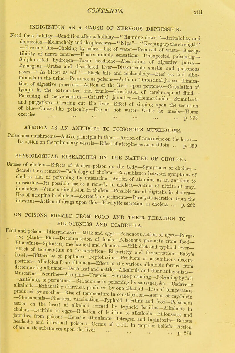 INDIGESTION AS A CAUSE OF NERVOUS DEPEESSION. Need for a holiday-Condition after a holiday- Running down —Irritability and depression-Melancholy and sleeplessness-Nips- Keeping up the strength —Fire and life—Choking by ashes—Use of water—Removal of waste—Suscep- tibihty of nerve centres—Unaccountable sensations—Unexpected poisoning- Sulphuretted hydrogen—Toxic headache—Absorption of digestive juices— Zymogens—Urates and disordered liver—Disagreeable smells and poisonous gases—As bitter as gall—Black bile and melancholy—Beef tea and albu- minoids in the urine-Peptones as poisons-Action of intestinal juices-Limita- tion of digestive processes-Action of the liver upon peptones-Circulation of lympn in the extremities and trunk—Circulation of cerebro-spinal fluid— Poisoning of nerve-centres-Catarrhal jaundice-Hemorrhoids-Stimulants and purgatives-Clearing out the liver-Effect of sipping upon the secretion of bile—Curara-hke poisoning—Use of hot water—Order at meals-Horse exercise ... p. 233 ATROPIA AS AN ANTIDOTE TO POISONOUS MUSHROOMS. Poisonous mushrooms-Active principle in them-Action of muscarine on the heart- Its action on the pulmonary vessels-Effect of atropine as an antidote ... p. 259 PHYSIOLOGICAL RESEARCHES ON THE NATURE OF CHOLERA. CaTPalCf°lera~E?CtS/?\01™ P°iSOn 0n the body-Symptoms of cholera- Search for a remedy-Pathology of cholera-Resemblance between symptoms of cholera and of poisoning by muscarine-Action of atropine as ant idote to muscanne-Its possible use as a remedy in cholera-Action of nitrite fVyl m cholera-Venous circulation in cholera-Possible use of digitalis in cholerZ Use of atropine m cholera-Moreau's experiments-Paralytic secretion from the mtestme-Action of drugs upon this-Paralytic secretion in cholera ... p. 262 ON POISONS FORMED FROM FOOD AND THEIR RELATION TO BILIOUSNESS AND DIARRHCEA. r00dtived £X~pdi°S^CraSieS-Milk and ^Poisonous action of eggs-Pur^a- tive plants-Pies-Decomposition of foods-Poisonous products from food EtfeToTr P :IS> meCh/niCal ^ ^exnical-Milk diet and typn2 f ve I bot e Pi rPeratT 0n f™tation-Electricity and familiL, bottle-Bitterness of peptones-Peptotoxine-Products of albuminnn, fiT position-Alkaloids from albumen-Effect of the ^Z t^ItZ^Za de omposing albumen-Dock leaf and nettle-Alkaloids and their .nZoni^Z eT6~Atrt ne-Uramia-S--gepoisoning-PoisoninTbffish -Antidotes to ptomaines-Belladonna in poisoning by sausages &r alkaloids-Exhausting diarrhea produced by one aMold-12 Tf\e^T° -StercorEemia-Chemical vaccination-Typhoid bacillus and fnnrf p ■