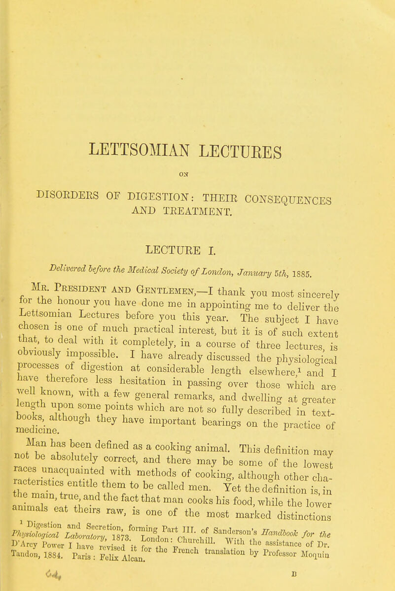 LETTSOMIAN LECTUKES ON DISORDERS OF DIGESTION: THEIE CONSEQUENCES AND TREATMENT. LECTURE I. Delivered be/ore the Medical Society of London, January 5th, 1885. Mr. President and Gentlemen,-I thank you most sincerely for the honour you have done me in appointing me to deliver the Lettsomian Lectures before you this year. The subject I have chosen is one of much practical interest, but it is of such extent that, to deal with it completely, in a course of three lectures is obviously impossible. I have already discussed the physiological processes of digestion at considerable length elsewhere/ and I have therefore less hesitation in passing over those which are well known, with a few general remarks, and dwelling at greater length upon some points which are not so fully described if text medtint g * ° ****** °n the ^ Man has been denned as a cooking animal. This definition may not be absolutely correct, and there may be some of the lowesl races unacquainted with methods of cooking, although other Ia ractenstics entitle them to be called men. Yet the definition is in Tando,, 1.884. Paris : fXIiL tmiSlatl0n by Pl'°feSSOr Mo1uia 6< b