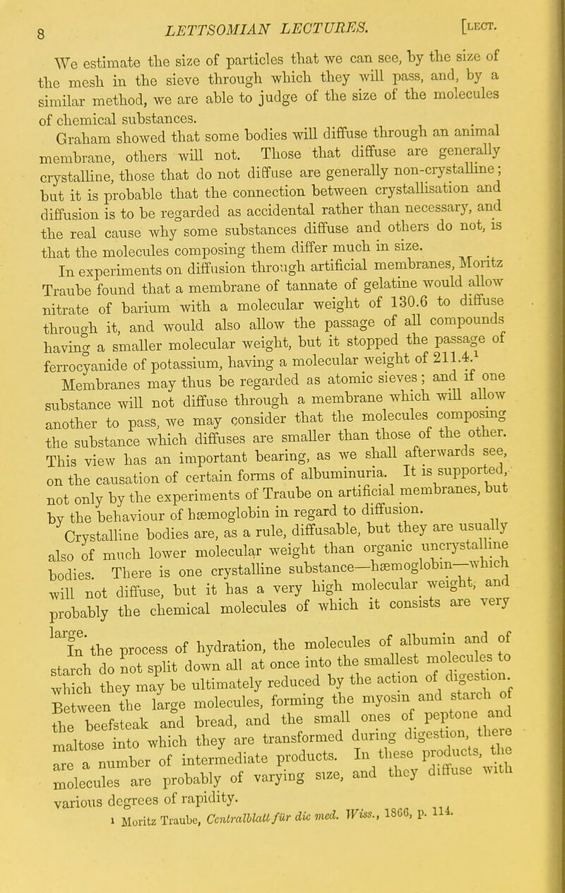 We estimate the size of particles that we can see, by the size of the mesh in the sieve through which they will pass, and, by a similar method, we are able to judge of the size of the molecules of chemical substances. Graham showed that some bodies will diffuse through an animal membrane, others will not. Those that diffuse are generally crystalline, those that do not diffuse are generally non-crystalline ; but it is probable that the connection between crystallisation and diffusion is to be regarded as accidental rather than necessary, and the real cause why some substances diffuse and others do not, is that the molecules composing them differ much in size. In experiments on diffusion through artificial membranes, Moritz Traube found that a membrane of tannate of gelatine would allow nitrate of barium with a molecular weight of 130.6 to diffuse through it, and would also allow the passage of all compounds having a smaller molecular weight, but it stopped the passage of ferrocyanide of potassium, having a molecular weight of 211.4. Membranes may thus be regarded as atomic sieves; and it one substance will not diffuse through a membrane which will allow another to pass, we may consider that the molecules composing the substance which diffuses are smaller than those of the other. This view has an important bearing, as we shall afterwards see, on the causation of certain forms of albuminuria It is supported not only by the experiments of Traube on artificial membranes, but bv the behaviour of hsemoglobin in regard to diffusion. Crystalline bodies are, as a rule, diffusable, but they are usually also of much lower molecular weight than organic uncrystalline bodies. There is one crystalline substance-hsemoglobm-which *ill not diffuse, but it has a very high molecular weight, and probably the chemical molecules of which it consists are very lai!n the process of hydration, the molecules of albumin and of starch do lot split down all at once into the smallest molecules to S they may be ultimately reduced by the action of digestion Be ween the large molecules, forming the myosm and starch o fhe beefsteak and bread, and the small ones of peptone _and maltose into which they are transformed during digestion thee Tre a number of intermediate products. In these products, the mTculTare probably of varying size, and they diffuse with various degrees of rapidity. i Moritz Traube, CcntralblaU fur die vied. Wiss., 186G, p. 114.