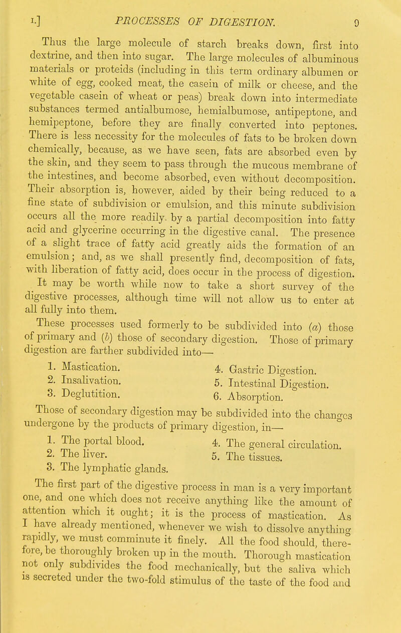 Thus the large molecule of starch breaks down, first into dextrine, and then into sugar. The large molecules of albuminous materials or proteids (including in this term ordinary albumen or white of egg, cooked meat, the casein of milk or cheese, and the vegetable casein of wheat or peas) break down into intermediate substances termed antialbumose, hemialbumose, antipeptone, and hemipeptone, before they are finally converted into peptones. There is less necessity for the molecules of fats to be broken down chemically, because, as we have seen, fats are absorbed even by the skin, and they seem to pass through the mucous membrane of the intestines, and become absorbed, even without decomposition. Their absorption is, however, aided by their being reduced to a fine state of subdivision or emulsion, and this minute subdivision occurs all the more readily, by a partial decomposition into fatty acid and glycerine occurring in the digestive canal. The presence of a slight trace of fatty acid greatly aids the formation of an emulsion; and, as we shall presently find, decomposition of fats, with liberation of fatty acid, does occur in the process of digestion. It may be worth while now to take a short survey of the digestive processes, although time will not allow us to enter at all fully into them. These processes used formerly to be subdivided into (a) those of primary and (b) those of secondary digestion. Those of primary digestion are farther subdivided into— 1. Mastication. 4. Gastric Digestion. 2. Insahvation. 5. Intestinal Digestion. 3. Deglutition. 6. Absorption. Those of secondary digestion may be subdivided into the changes undergone by the products of primary digestion, in— 1. The portal blood. 4. The general circulation. 2. The liver. 5. The tissues. 3. The lymphatic glands. The first part of the digestive process in man is a very important one, and one which does not receive anything like the amount of attention which it ought; it is the process of mastication. As I have already mentioned, whenever we wish to dissolve anything rapidly, we must comminute it finely. All the food should, there- lore, be thoroughly broken up in the mouth. Thorough mastication not only subdivides the food mechanically, but the saliva which is secreted under the two-fold stimulus of the taste of the food and