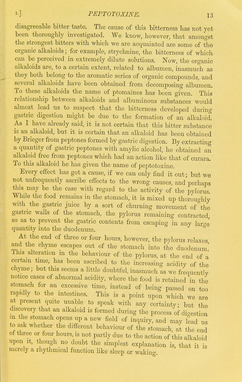 disagreeable bitter taste. The cause of this bitterness has not yet been thoroughly investigated. We know, however, that amongst the strongest bitters with which we are acquainted are some of the organic alkaloids; for example, strychnine, the bitterness of which can be perceived in extremely dilute solutions. Now, the organic alkaloids are, to a certain extent, related to albumen, inasmuch as they both belong to the aromatic series of organic compounds, and several alkaloids have been obtained from decomposing albumen. To these alkaloids the name of ptomaines has been giv.en. This relationship between alkaloids and albuminous substances would almost lead us to suspect that the bitterness developed durino- gastric digestion might be due to the formation of an alkaloid As I have already said, it is not certain that this bitter substance is an alkaloid, but it is certain that an alkaloid has been obtained by Brieger from peptones formed by gastric digestion. By extracting a quantity of gastric peptones with amylic alcohol, he obtained an alkaloid free from peptones which had an action like that of curara. To this alkaloid he has given the name of peptotoxine. Every effect has got a cause, if we can only find it out; but we not unfrequently ascribe effects to the wrong causes, and'perkaps this may be the case with regard to the activity of the pylorus While the food remains in the stomach, it is mixed up thoroughly with the gastric juice by a sort of churning movement of °the gastric walls of the stomach, the pylorus remaining contracted so as to prevent the gastric contents from escaping in any lar^e quantity into the duodenum. ° At the end of three or four hours, however, the pylorus relaxes, and the chyme escapes out of the stomach into the duodenum Ihis alteration in the behaviour of the pylorus, at the end of a certain time, has been ascribed to the increasing acidity of the chyme; but this seems a little doubtful, inasmuch as we frequently notice cases of abnormal acidity, where the food is retained in the stomach for an excessive time, instead of being passed on too rapidly to the intestines. This is a point upon which we are at present qmte unable to speak with any certainty; but the discovery that an alkaloid is formed during the process of digestion m the stomach opens up a new field of inquiry, and may lead us to ask whether the different behaviour of the stomach, at the end of three or four hours is not partly due to the action of this alkaloid upon it, though no doubt the simplest explanation is, that it merely a rhythmical function like sleep or waking is