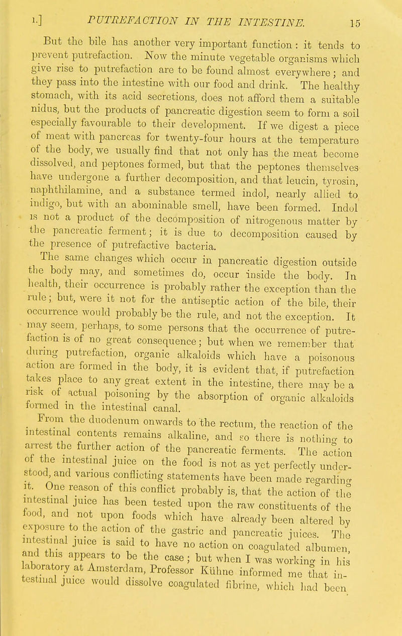 But the bile lias another very important function : it tends to prevent putrefaction. Now the minute vegetable organisms which give rise to putrefaction are to be found almost everywhere; and they pass into the intestine with our food and drink. The healthy stomach, with its acid secretions, does not afford them a suitable nidus, but the products of pancreatic digestion seem to form a soil especially favourable to their development. If we digest a piece of meat with pancreas for twenty-four hours at the temperature of the body, we usually find that not only has the meat become dissolved, and peptones formed, but that the peptones themselves have undergone a further decomposition, and that leucin, tyrosin, naphthilamine, and a substance termed indol, nearly allied to indigo, but with an abominable smell, have been formed. Indol is not a product of the decomposition of nitrogenous matter by the pancreatic ferment; it is due to decomposition caused by the presence of putrefactive bacteria. The same changes which occur in pancreatic digestion outside the body may, and sometimes do, occur inside the body. In health their occurrence is probably rather the exception than the rule; but, were it not for the antiseptic action of the bile, their occurrence would probably be the rule, and not the exception. It may seem, perhaps, to some persons that the occurrence of putre- faction is of no great consequence; but when we remember that during putrefaction, organic alkaloids which have a poisonous action are formed in the body, it is evident that, if putrefaction takes place to any great extent in the intestine, there may be a risk of actual poisoning by the absorption of organic alkaloids iormed in the intestinal canal. From the duodenum onwards to the rectum, the reaction of the intestinal contents remains alkaline, and so there is nothing to arrest the further action of the pancreatic ferments. The action of the intestinal juice on the food is not as yet perfectly under- stood and various conflicting statements have been made regarding rt One reason of this conflict probably is, that the action of the mtestrna juice has been tested upon the raw constituents of the food, and not upon foods which have already been altered by exposure to the action of the gastric and pancreatic juices. The intestinal juice is said to have no action on coagulated albumen' and this appears to be the case ; but when I was working in his aboratory at Amsterdam, Professor Kuhne informed me that in- testinal juice would dissolve coagulated fibrine, which had been