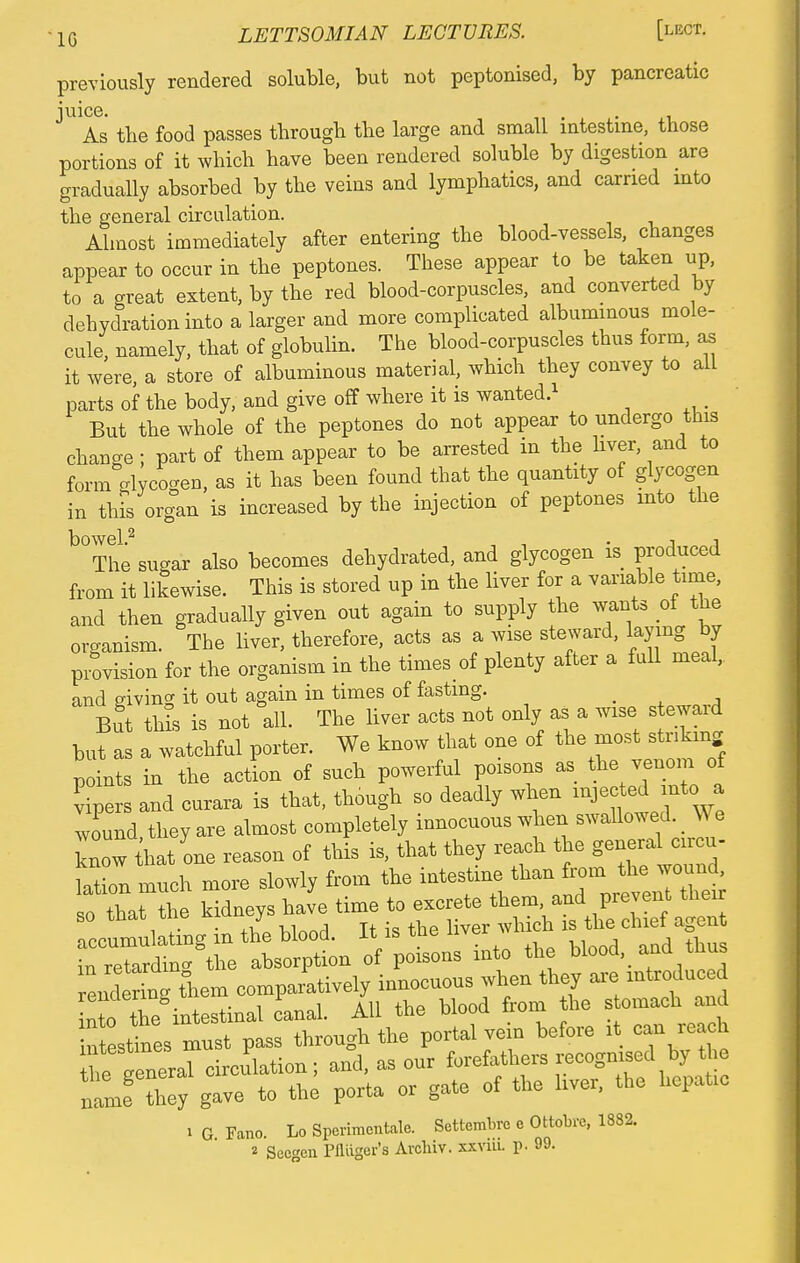 previously rendered soluble, but not peptonised, by pancreatic juice. As the food passes through the large and small intestine, those portions of it which have been rendered soluble by digestion are gradually absorbed by the veins and lymphatics, and carried into the general circulation. Almost immediately after entering the blood-vessels, changes appear to occur in the peptones. These appear to be taken up, to a great extent, by the red blood-corpuscles, and converted by dehydration into a larger and more complicated albuminous mole- cule namely, that of globulin. The blood-corpuscles thus form, as it were, a store of albuminous material, which they convey to alL parts of the body, and give off where it is wanted.1 But the whole of the peptones do not appear to undergo this change ; part of them appear to be arrested in the hver, and to form Glycogen, as it has been found that the quantity of glycogen in this organ is increased by the injection of peptones into the °The sugar also becomes dehydrated, and glycogen is produced from it likewise. This is stored up in the liver for a variable time, and then gradually given out again to supply the wants ot the oroanism. The liver, therefore, acts as a wise steward, laying by provision for the organism in the times of plenty after a full meal,, and giving it out again in times of fasting. _ But this is not all. The liver acts not only as a wise steward but as a watchful porter. We know that one of the most striking points in the action of such powerful poisons as the venom of vipers and curara is that, though so deadly when injected mtc> a lound, they are almost completely innocuous when swallowed We know hat one reason of this is, that they reach the general circu- lation much more slowly from the intestine than fro in^ so that the ^^^J^^MS^ irrumulating m the blood. It is the nver wmou o Stto absorption of poisons into the blood, and thus end rbog tiiem comparatively innoenens when they are introduced nto the intestinal canal. All the blood from the s omach and intestines must pass through the portal vem before it can reach fe tneral circulation; and, as our forefathers recognised by the nlf they gave to the porta or gate of the liver, the hepatic i G Fano. Lo Sperimentale. Settembre e Ottobre, 1882.