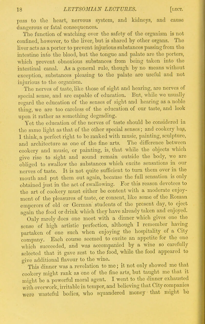 pass to the heart, nervous system, and kidneys, and cause dangerous or fatal consequences. The function of watching over the safety of the organism is not confined, however, to the liver, hut is shared hy other organs. The liver acts as a porter to prevent injurious suhstances passing from the intestine into the blood, hut the tongue and palate are the porters, which prevent ohnoxious suhstances from heing taken into the intestinal canal. As a general rule, though by no means without exception, substances pleasing to the palate are useful and not injurious to the organism. The nerves of taste, like those of sight and hearing, are nerves of special sense, and are capable of education. But, while we usually regard the education of the senses of sight and hearing as a noble thins-, we are too careless of the education of our taste, and look upon it rather as something degrading. Yet the education of the nerves of taste should be considered in the same light as that of the other special senses; and cookery has, I think, a perfect right to be ranked with music, painting, sculpture, and architecture as one of the fine arts. The difference between cookery and music, or painting, is, that while the objects which give rise to sight and sound remain outside the body, we are obliged to swallow the substances which excite sensations in our nerves of taste. It is not quite sufficient to turn tbem over in the mouth and put them out again, because the full sensation is only obtained just in the act of swallowing. For this reason devotees to the art of cookery must either be content with a moderate enjoy- ment of the pleasures of taste, or consent, like some of the Roman emperors of old or German' students of the present day, to eject again the food or drink which they have already taken and enjoyed. Only rarely does one meet with a dinner which gives one the sense of high artistic perfection, although I remember having partaken of one such when enjoying the hospitality of a City company. Each course seemed to excite an appetite for the one which succeeded, and was accompanied by a wine so carefully selected that it gave zest to the food, while the food appeared to give additional flavour to the wine. This dinner was a revelation to me; it not only showed me that cookery might rank as one of the fine arts, but taught me that it might be a°powerful moral agent. I went to the dinner exhausted with overwork, irritable in temper, and believing that City companies were wasteful bodies, who squandered money that might be