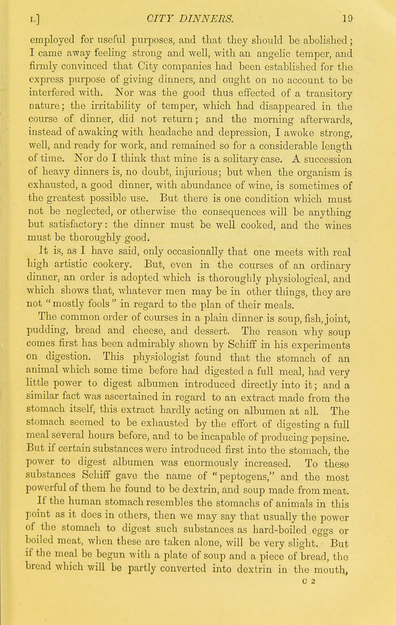 employed for useful purposes, and that they should be abolished; I carne away feeling strong and well, with an angelic temper, and firmly convinced that City companies had been established for the express purpose of giving dinners, and ought on no account to be interfered with. IN or was the good thus effected of a transitory nature; the irritability of temper, which had disappeared in the course of dinner, did not return; and the morning afterwards, instead of awaking with headache and depression, I awoke strong, well, and ready for work, and remained so for a considerable length of time. Nor do I think that mine is a solitary case. A succession of heavy dinners is, no doubt, injurious; but when the organism is exhausted, a good dinner, with abundance of wine, is sometimes of the greatest possible use. But there is one condition which must not be neglected, or otherwise the consequences will be anything but satisfactory: the dinner must be well cooked, and the wines must be thoroughly good. It is, as I have said, only occasionally that one meets with real high artistic cookery. But, even in the courses of an ordinary dinner, an order is adopted which is thoroughly physiological, and which shows that, whatever men may be in other things, they are not mostly fools in regard to the plan of their meals. The common order of courses in a plain dinner is soup, fish, joint, pudding, bread and cheese, and dessert. The reason why soup comes first has been admirably shown by Schiff in his experiments on digestion. This physiologist found that the stomach of an animal which some time before had digested a full meal, had very little power to digest albumen introduced directly into it; and a similar fact was ascertained in regard to an extract made from the stomach itself, this extract hardly acting on albumen at all. The stomach seemed to be exhausted by the effort of digesting a full meal several hours before, and to be incapable of producing pepsine. But if certain substances were introduced first into the stomach, the power to digest albumen was enormously increased. To these substances Schiff gave the name of peptogens, and the most powerful of them he found to be dextrin, and soup made from meat. If the human stomach resembles the stomachs of animals in this point as it does in others, then we may say that usually the power of the stomach to digest such substances as hard-boiled eggs or boiled meat, when these are taken alone, will be very slight. But if the meal be begun with a plate of soup and a piece of bread, the bread which will be partly converted into dextrin in the mouth,