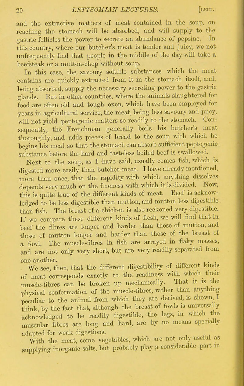 and the extractive matters of meat contained in the soup, on reaching the stomach will be absorbed, and will supply to the gastric follicles the power to secrete an abundance of pepsine. In this country, where our butcher's meat is tender and juicy, we not ^infrequently find that people in the middle of the day will take a beefsteak or a mutton-chop without soup. In this case, the savoury soluble substances which the meat contains are quickly extracted from it in the stomach itself, and, being absorbed, supply the necessary secreting power to the gastric glands. But in other countries, where the animals slaughtered for food are often old and tough oxen, which have been employed for years in agricultural service, the meat, being less savoury and juicy, will not yield peptogenic matters so readily to the stomach. Con- sequently, the Frenchman generally boils his butcher's meat thoroughly, and adds pieces of bread to the soup with which he begins his meal, so that the stomach can absorb sufficient peptogenic substance before the hard and tasteless boiled beef is swallowed. Next to the soup, as I have said, usually comes fish, which is digested more easily than butcher-meat. I have already mentioned, more than once, that the rapidity with which anything dissolves depends very much on the fineness with which it is divided. Now, this is quite true of the different kinds of meat. Beef is acknow- ledged to be less digestible than mutton, and mutton less digestible than fish. The breast of a chicken is also reckoned very digestible. If we compare these different kinds of flesh, we will find that in beef the fibres are longer and harder than those of mutton, and those of mutton longer and harder than those of the breast of a fowl. The muscle-fibres in fish are arrayed in flaky masses, and are not only very short, but are very readily separated from one another. We see, then, that the different digestibility of different kinds of meat corresponds exactly to the readiness with which then- muscle-fibres can be broken up mechanically. That it is the physical conformation of the muscle-fibres, rather than anything peculiar to the animal from which they are derived, is shown, I think by the fact that, although the breast of fowls is universally acknowledged to be readily digestible, the legs, m which _ the muscular fibres are long and hard, are by no means specially adapted for weak digestions. With the meat, come vegetables, which are not only useful as supplying inorganic salts, but probably play a considerable part in