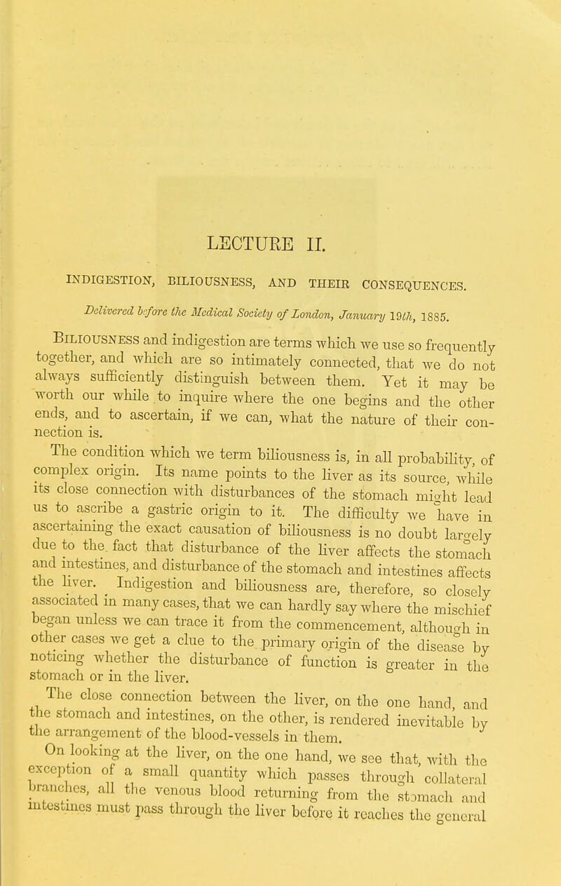 INDIGESTION, BILIOUSNESS, AND THEIR CONSEQUENCES. Delivered before the Medical Society of London, January 19lh, 1885. Biliousness and indigestion are terms which we use so frequently together, and which are so intimately connected, that we do not always sufficiently distinguish between them. Yet it may be worth our while.to inquire where the one begins and the other ends, and to ascertain, if we can, what the nature of their con- nection is. The condition which we term biliousness is, in all probability of complex origin. Its name points to the liver as its source while its close connection with disturbances of the stomach miaht lead us to ascribe a gastric origin to it. The difficulty we have in ascertaining the exact causation of biliousness is no doubt lately due to the. fact that disturbance of the liver affects the stomach and intestines, and disturbance of the stomach and intestines affects the liver. Indigestion and biliousness are, therefore, so closely associated m many cases, that we can hardly say where the mischief- began unless we can trace it from the commencement, although in other cases we get a clue to the primary origin of the disease by noticing whether the disturbance of function is greater in the stomach or in the liver. The close connection between the liver, on the one hand and the stomach and intestines, on the other, is rendered inevitable hv the arrangement of the blood-vessels in them. On looking at the liver, on the one hand, we see that, with the exception of a small quantity which passes through collateral branches, all the venous blood returning from the stomach and mtestmes must pass through the liver before it reaches the general