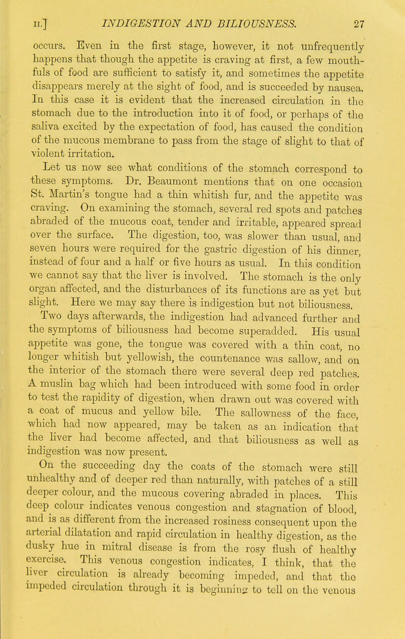 occurs. Even in the first stage, however, it not unfrequently happens that though the appetite is craving at first, a few mouth- fuls of food are sufficient to satisfy it, and sometimes the appetite disappears merely at the sight of food, and is succeeded hy nausea. In this case it is evident that the increased circulation in the stomach due to the introduction into it of food, or perhaps of the saliva excited by the expectation of food, has caused the conditiou of the mucous membrane to pass from the stage of slight to that of violent irritation. Let us now see what conditions of the stomach correspond to these symptoms. Dr. Beaumont mentions that on one occasion St. Martin's tongue had a thin whitish fur, and the appetite was craving. On examining the stomach, several red spots and patches abraded of the mucous coat, tender and irritable, appeared spread over the surface. The digestion, too, was slower than usual, and seven hours were required for the gastric digestion of his dinner, instead of four and a half or five hours as usual. In this condition we cannot say that the liver is involved. The stomach is the only affected, and the disturbances of its functions are as yet but slight. Here we may say there is indigestion but not biliousness. Two days afterwards, the indigestion had advanced further and the symptoms of biliousness had become superadded. His usual appetite was gone, the tongue was covered with a thin coat, no longer whitish but yellowish, the countenance was sallow, and on the interior of the stomach there were several deep red patches. A muslin bag which had been introduced with some food in order to test the rapidity of digestion, when drawn out was covered with a coat of mucus and yellow bile. The sallowness of the face, which had now appeared, may be taken as an indication that the liver had become affected, and that biliousness as well as indigestion was now present. On the succeeding day the coats of the stomach were still unhealthy and of deeper red than naturally, with patches of a still deeper colour, and the mucous covering abraded in places. This deep^ colour indicates venous congestion and stagnation of blood, and is as different from the increased rosiness consequent upon the arterial dilatation and rapid circulation in healthy digestion, as the dusky hue in mitral disease is from the rosy flush of healthy exercise. This venous congestion indicates, I think, that the liver circulation is already becoming impeded, and that the impeded circulation through it is begiimin.tr to tell on the venous