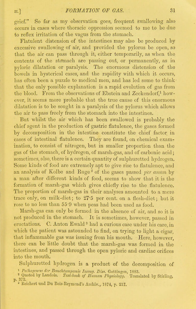 grief. So far as my observation goes, frequent swallowing also occurs in cases where thoracic oppression seemed to me to be due to reflex irritation of the vagus from the stomach. Flatulent distension of the intestines may also be produced by excessive swallowing of air, and provided the pylorus be open, so that the air can pass through it, either temporarily, as when the contents of the stomach are passing out, or permanently, as in pyloric dilatation or paralysis. The enormous distension of the bowels in hysterical cases, and the rapidity with which it occurs, has often been a puzzle to medical men, and has led some to think that the only possible explanation is a rapid evolution of gas from the blood. From the observations of Ebstein and Zeckendorf,1 how- ever, it seems more probable that the true cause of this enormous dilatation is to be sought in a paralysis of the pylorus which allows the air to pass freely from the stomach into the intestines. But whilst the air which has been swallowed is probably the chief agent in the production of gastric flatulence, the gases formed by decomposition in the intestine constitute the chief factor in cases of intestinal flatulence. They are found, on chemical exam- ination, to consist of nitrogen, but in smaller proportion than the gas of the stomach, of hydrogen, of marsh-gas, and of carbonic acid; sometimes, also, there is a certain quantity of sulphuretted hydrogen. Some kinds of food are extremely apt to give rise to flatulence, and an analysis of Kolbe and Ruge2 of the gases passed per anum by a man after different kinds of food, seems to show that it is the formation of marsh-gas which gives chiefly rise to the flatulence. The proportion of marsh-gas in their analyses amounted to a mere trace only, on milk-diet; to 275 per cent, on a flesh-diet; but it rose to no less than 55~9 when peas had been used as food. Marsh-gas can only be formed in the absence of air, and so it is not produced in the stomach. It is sometimes, however, passed in eructations. C. Anton Ewald3 had a curious case under his care, in which the patient was astounded to find, on trying to light a cigar, that inflammable gas was issuing from his mouth. Here, however, there can be little doubt that the marsh-gas was formed in the intestines, and passed through the open pyloric and cardiac orifices into the mouth. Sulphuretted hydrogen is a product of the decomposition of 1 Pcdhogewsa chr BaucJih/mpaniG Liang. Diss. Gottingen, 1883. ? Quoted by Landois. Text-book of Human Physiology. Translated by Stirling, p. 372. J lteiehert und Du Eois-Reymoiid's Arcliiv., 1S74, p. 217.