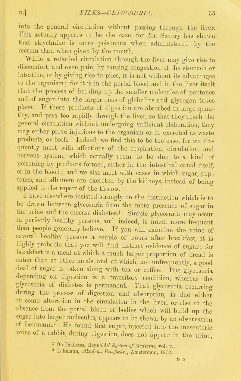 into the general circulation without passing through the liver. This actually appears to be the case, for Mr. Savory has shown that strychnine is more poisonous when administered by the rectum than when given by the mouth. While a retarded circulation through the liver may give rise to discomfort, and even pain, by causing congestion of the stomach or intestine, or by giving rise to piles, it is not without its advantages to the organism; for it is in the portal blood and in the liver itself that the process of building up the smaller molecules of peptones and of sugar into the larger ones of globulins and glycogen takes place. If these products of digestion are absorbed in large quan- tity, and pass too rapidly through the liver, so that they reach the general circulation without undergoing sufficient elaboration, they may either prove injurious to the organism or be excreted as waste products, or both. Indeed, we find this to be the case, for we fre- quently meet with affections of the respiration, circulation, and nervous system, which actually seem to be due to a kind of poisoning by products formed, either in the intestinal canal itself, or in the blood; and we also meet with cases in which sugar, pep- tones, and albumen are excreted by the kidneys, instead of being applied to the repair of the tissues. I have elsewhere insisted strongly on the distinction which is to be drawn between glycosuria from the mere presence of sugar in the urine and the disease diabetes.1 Simple glycosuria may occur in perfectly healthy persons, and, indeed, is much more frequent than people generally believe. If you will examine the urine of several healthy persons a couple of hours after breakfast, it is highly probable that you will find distinct evidence of sugar; for breakfast is a meal at which a much larger proportion of bread is eaten than at other meals, and at which, not unfrequently, a good deal of sugar is taken along with tea or coffee. But glycosuria depending on digestion is a transitory condition, whereas the glycosuria of diabetes is permanent. That glycosuria occurrino- during the process of digestion and absorption, is due either to some alteration in the circulation in the liver, or else to the absence from the portal blood of bodies which will build up the sugar into larger molecules, appears to be shown by an observation of Lehmann.2 He found that sugar, injected into the mesenteric veins of a rabbit, during digestion, does not appear in the urine, 1 On Diabetes, Reynolds' System of Medicine, vol. v. 2 Lehmann, Alcaclcm. Proefsckr., Amsterdam, 1873. D 2