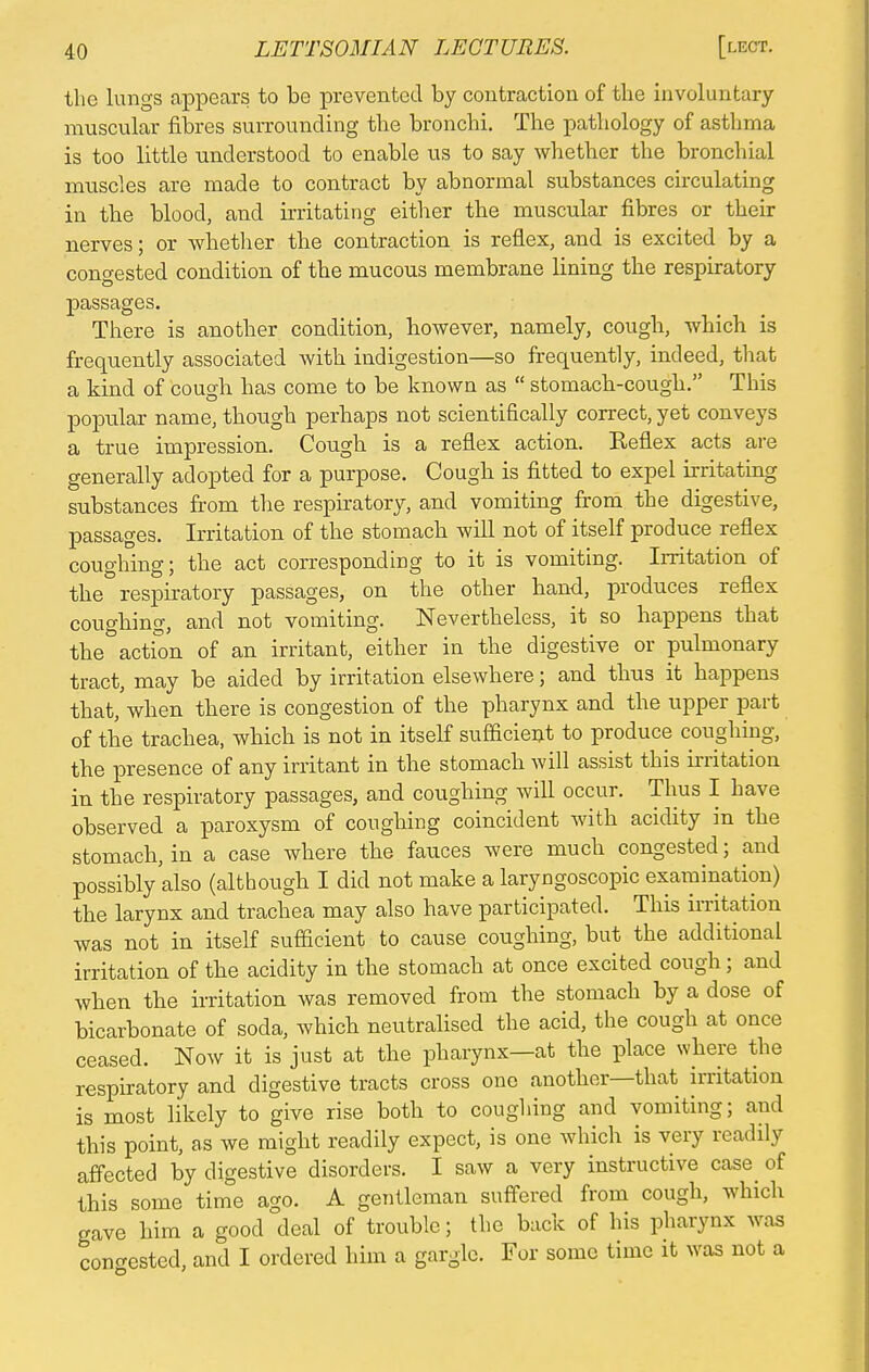 the lungs appears to be prevented by contraction of the involuntary muscular fibres surrounding the bronchi. The pathology of asthma is too little understood to enable us to say whether the bronchial muscles are made to contract by abnormal substances circulating in the blood, and irritating either the muscular fibres or their nerves; or whether the contraction is reflex, and is excited by a congested condition of the mucous membrane lining the respiratory passages. There is another condition, however, namely, cough, which is frequently associated with indigestion—so frequently, indeed, that a kind of cough has come to be known as  stomach-cough. This popular name, though perhaps not scientifically correct, yet conveys a true impression. Cough is a reflex action. Keflex acts are generally adopted for a purpose. Cough is fitted to expel irritating substances from the respiratory, and vomiting from the digestive, passages. Irritation of the stomach will not of itself produce reflex coughing; the act corresponding to it is vomiting. Irritation of the respiratory passages, on the other hand, produces reflex coughing, and not vomiting. Nevertheless, it so happens that the action of an irritant, either in the digestive or pulmonary tract, may be aided by irritation elsewhere; and thus it happens that, when there is congestion of the pharynx and the upper part of the trachea, which is not in itself sufficient to produce coughing, the presence of any irritant in the stomach will assist this irritation in the respiratory passages, and coughing will occur. Thus I have observed a paroxysm of coughing coincident with acidity in the stomach, in a case where the fauces were much congested; and possibly also (although I did not make a laryngoscopic examination) the larynx and trachea may also have participated. This irritation was not in itself sufficient to cause coughing, but the additional irritation of the acidity in the stomach at once excited cough; and when the irritation was removed from the stomach by a dose of bicarbonate of soda, which neutralised the acid, the cough at once ceased. Now it is just at the pharynx—at the place where the respiratory and digestive tracts cross one another—that irritation is most likely to give rise both to coughing and vomiting; and this point, as we might readily expect, is one which is very readily affected by digestive disorders. I saw a very instructive case^ of this some time ago. A gentleman suffered from cough, which gave him a good deal of trouble; the back of his pharynx was congested, and I ordered him a gargle. For some time it was not a