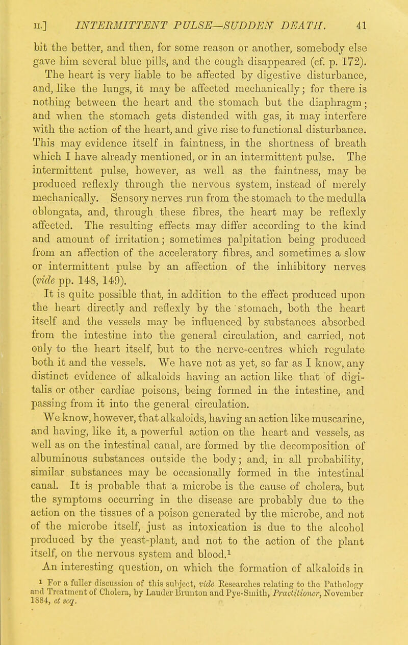 bit the better, and then, for some reason or another, somebody else gave him several blue pills, and the cough disappeared (cf. p. 172). The heart is very liable to be affected by digestive disturbance, and, like the lungs, it may be affected mechanically; for there is nothing between the heart and the stomach but the diaphragm ; and when the stomach gets distended with gas, it may interfere with the action of the heart, and give rise to functional disturbance. This may evidence itself in faintness, in the shortness of breath which I have already mentioned, or in an intermittent pulse. The intermittent pulse, however, as well as the faintness, may be produced refiexly through the nervous system, instead of merely mechanically. Sensory nerves run from the stomach to the medulla oblongata, and, through these fibres, the heart may be refiexly affected. The resulting effects may differ according to the kind and amount of irritation; sometimes palpitation being produced from an affection of the acceleratory fibres, and sometimes a slow or intermittent pulse by an affection of the inhibitory nerves (vide pp. 148, 149). It is quite possible that, in addition to the effect produced upon the heart directly and refiexly by the stomach, both the heart itself and the vessels may be influenced by substances absorbed from the intestine into the general circulation, and carried, not only to the heart itself, but to the nerve-centres which regulate both it and the vessels. We have not as yet, so far as I know, any distinct evidence of alkaloids having; an action like that of digi- talis or other cardiac poisons, being formed in the intestine, and passing from it into the general circulation. We know, however, that alkaloids, having an action like muscarine, and having, like it, a powerful action on the heart and vessels, as well as on the intestinal canal, are formed by the decomposition of albuminous substances outside the body; and, in all probability, similar substances may be occasionally formed in the intestinal canal. It is probable that a microbe is the cause of cholera, but the symptoms occurring in the disease are probably due to the action on the tissues of a poison generated by the microbe, and not of the microbe itself, just as intoxication is due to the alcohol produced by the yeast-plant, and not to the action of the plant itself, on the nervous system and blood.1 An interesting question, on which the formation of alkaloids in i For a fuller discussion of this subject, vide Researches relating to the Pathology and Treatment of Cholera, by Lauder Brunton and Pye-Sinith, Practitioner, November 1884, etscq.