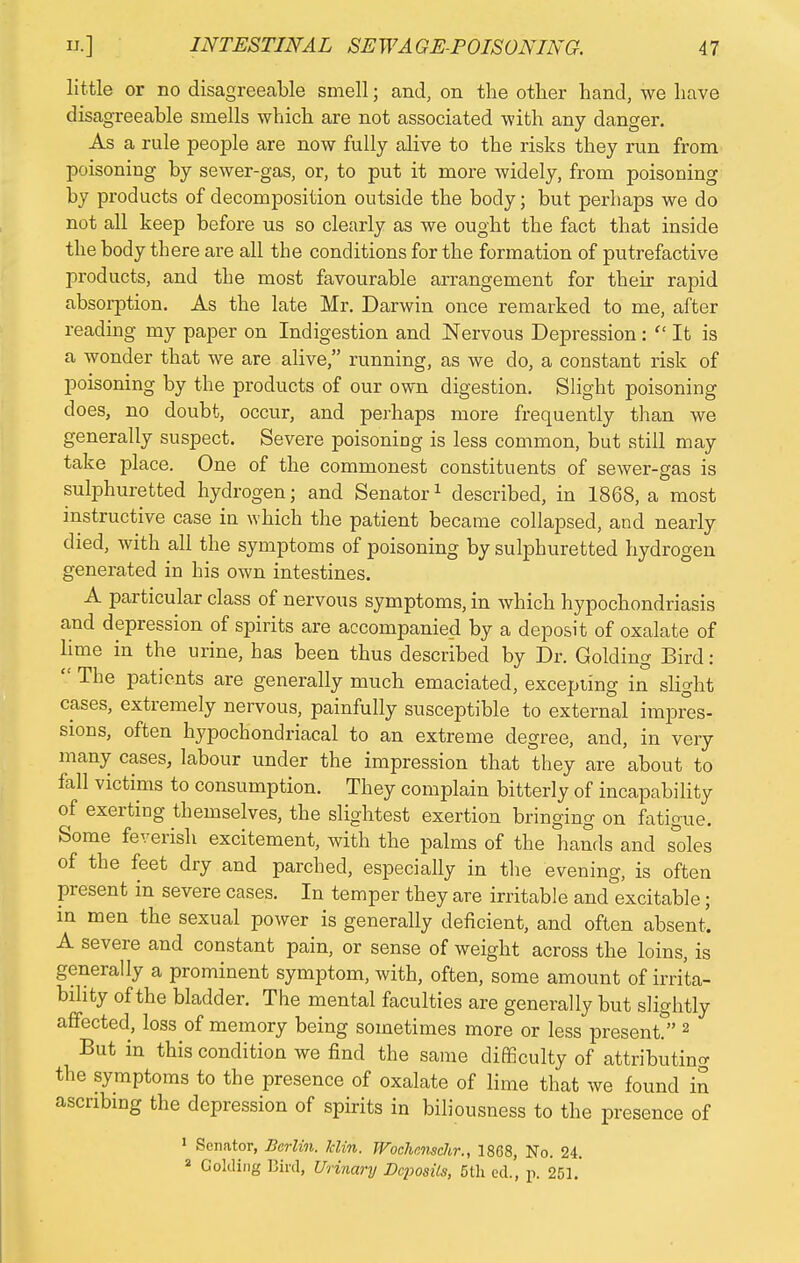 little or no disagreeable smell; and, on the other hand, we have disagreeable smells which are not associated with any danger. As a rule people are now fully alive to the risks they run from poisoning by sewer-gas, or, to put it more widely, from poisoning by products of decomposition outside the body; but perhaps we do not all keep before us so clearly as we ought the fact that inside the body there are all the conditions for the formation of putrefactive products, and the most favourable arrangement for their rapid absorption. As the late Mr. Darwin once remarked to me, after reading my paper on Indigestion and Nervous Depression :  It is a wonder that we are alive, running, as we do, a constant risk of poisoning by the products of our own digestion. Slight poisoning does, no doubt, occur, and perhaps more frequently than we generally suspect. Severe poisoning is less common, but still may take place. One of the commonest constituents of sewer-gas is sulphuretted hydrogen; and Senator1 described, in 1868, a most instructive case in which the patient became collapsed, and nearly died, with all the symptoms of poisoning by sulphuretted hydrogen generated in his own intestines. A particular class of nervous symptoms, in which hypochondriasis and depression of spirits are accompanied by a deposit of oxalate of lime in the urine, has been thus described by Dr. Golding Bird :  The patients are generally much emaciated, excepting in slight cases, extremely nervous, painfully susceptible to external impres- sions, often hypochondriacal to an extreme degree, and, in very many cases, labour under the impression that they are about to fall victims to consumption. They complain bitterly of incapability of exerting themselves, the slightest exertion bringing on fatigue. Some feverish excitement, with the palms of the hands and sdes of the feet dry and parched, especially in the evening, is often present in severe cases. In temper they are irritable and excitable; in men the sexual power is generally deficient, and often absent. A severe and constant pain, or sense of weight across the loins, is generally a prominent symptom, with, often, some amount of irrita- bility of the bladder. The mental faculties are generally but slightly affected, loss of memory being sometimes more or less present* 2 But in this condition we find the same difficulty of attributing the symptoms to the presence of oxalate of lime that we found in ascribing the depression of spirits in biliousness to the presence of 1 Senator, Berlin, klin. Wochenschr., 1868, No. 24. 2 Golding Bird, Urinary Deposits, 5th ed., p. 251.'