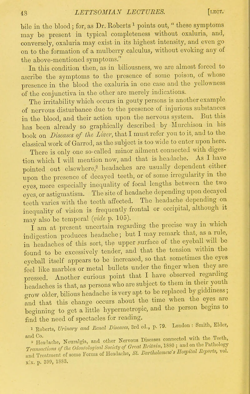 bile in the blood; for, as Dr. Roberts 1 points out,  these symptoms may be present in typical completeness without oxaluria, and, conversely, oxaluria may exist in its highest intensity, and even go on to the formation of a mulberry calculus, without evoking any of the above-mentioned symptoms. In this condition then, as in biliousness, we are almost forced to ascribe the symptoms to the presence of some poison, of whose presence in the blood the oxaluria in one case and the yellowness of the conjunctiva in the other are merely indications. The irritability which occurs in gouty persons is another example of nervous disturbance due to the presence of injurious substances in the blood, and their action upon the nervous system. But this has been already so graphically described by Murchison in his book on Diseases of the Liver, that I must refer you to it, and to the classical work of Garrod, as the subject is too wide to enter upon here. There is only one so-called minor ailment connected with diges- tion which T will mention now, and that is headache. As I have pointed out elsewhere,2 headaches are usually dependent either upon the presence of decayed teeth, or of some irregularity in the eyes, more especially inequality of focal lengths between the two eyes or astigmatism. The site of headache depending upon decayed teeth varies with the teeth affected. The headache depending on inequality of vision is frequently frontal or occipital, although it may also be temporal (vide p. 105). I am at present uncertain regarding the precise way in which indigestion produces headache; but I may remark that, as a rule, in headaches of this sort, the upper surface of the eyeball will be found to be excessively tender, and that the tension within the eyeball itself appears to be increased, so that sometimes the eyes feel like marbles or metal bullets under the finger when they are pressed. Another curious point that I have observed regarding headaches is that, as persons who are subject to them m their youth grow older, bilious headache is very apt to be replaced by giddiness; and that this change occurs about the time when the eyes are beginning to get a little hypermetropic, and the person begins to find the need of spectacles for reading. i Roberts, Urinary and Renal Diseases, 3rd ed., p. 79. London : Smith, Elder, ^Headache, Neuralgia, and other Nervous Diseases connected with the Teeth TrJSL of the oZological Society of Great Britain, 1880 ; and on the Pathology aJlVcat.nenfof some Forms of Headache, St. BartMomws UospUal tepOris, vol. x:x. p. 309, 1883.