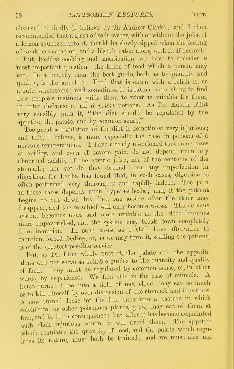 observed clinically (I believe by Sir Andrew Clark) ; and I then recommended that a glass of soda-water, with or without the juice of a lemon squeezed into it, should be slowly sipped when the feeling of weakness came on, and a biscuit eaten along with it, if desired. But, besides cooking and mastication, we have to consider a most important question—the kinds of food which a person may eat. In a healthy man, the best guide, both as to quantity and quality, is the appetite. Food that is eaten with a relish is, as a rule, wholesome; and sometimes it is rather astonishing to find how people's instincts guide them to what is suitable for them, in utter defiance of all a priori notions. As Dr. Austin Flint very sensibly puts it, the diet should be regulated by the appetite, the palate, and by common sense. Too great a regulation of the diet is sometimes very injurious; and this, I believe, is more especially the case in persons of a nervous temperament. I have already mentioned that some cases of acidity, and even of severe pain, do not depend upon any abnormal acidity of the gastric juice, nor of the contents of the stomach; nor yet do they depend upon any imperfection in digestion, for Leube has found that, in such cases, digestion is often performed very thoroughly and rapidly indeed. The pain in these cases depends upon hypersesthesia; and, if the patient begins to cut down his diet, one article after the other may disappear, and the mischief will only become worse. The nervous system becomes more and more irritable as the blood becomes more impoverished, and the system may break down completely from inanition. In such cases, as I shall have afterwards to mention, forced feeding, or, as we may term it, stuffing the patient, is of the greatest possible service. But, as Dr. Flint wisely puts it, the palate and the appetite alone will not serve as reliable guides to the quantity and quality of food. They must be regulated by common sense, or, in other words by experience. We find this in the case of animals. A horse'turned loose into a field of new clover may eat so much as to kill himself by over-distension of the stomach and intestines. A cow turned loose for the first time into a pasture in which colchicum, or other poisonous plants, grow, may eat of them at first and be ill in consequence; but, after it has become acquaint,,d with'their injurious action, it will avoid them. The appetite which regulates the quantity of food, and the palate which regu- lates its nature, must both be trained; and we must also use