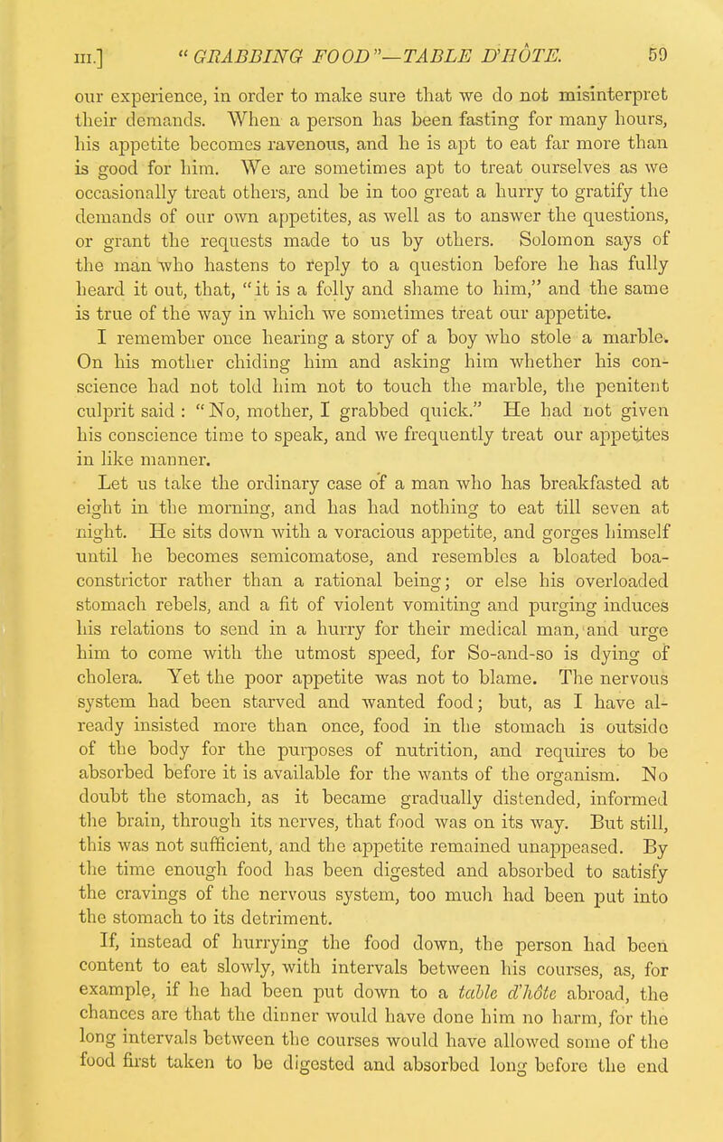 our experience, in order to make sure that we do not misinterpret their demands. When a person has been fasting for many hours, his appetite becomes ravenous, and he is apt to eat far more than is good for him. We are sometimes apt to treat ourselves as we occasionally treat others, and be in too great a hurry to gratify the demands of our own appetites, as well as to answer the questions, or grant the requests made to us by others. Solomon says of the man who hastens to reply to a question before he has fully heard it out, that, it is a folly and shame to him, and the same is true of the way in which we sometimes treat our appetite. I remember once hearing a story of a boy who stole a marble. On his mother chiding him and asking him whether his con- science had not told him not to touch the marble, the penitent culjDrit said :  No, mother, I grabbed quick. He had not given his conscience time to speak, and we frequently treat our appetites in like manner. Let us take the ordinary case of a man who has breakfasted at eisjht in the morning, and has had nothing to eat till seven at night. He sits down with a voracious appetite, and gorges himself until he becomes semicomatose, and resembles a bloated boa- constrictor rather than a rational being; or else his overloaded stomach rebels, and a fit of violent vomiting and purging induces his relations to send in a hurry for their medical man, and urge him to come with the utmost speed, for So-and-so is dying of cholera. Yet the poor appetite was not to blame. The nervous system had been starved and wanted food; but, as I have al- ready insisted more than once, food in the stomach is outside of the body for the purposes of nutrition, and requires to be absorbed before it is available for the wants of the organism. No doubt the stomach, as it became gradually distended, informed the brain, through its nerves, that food was on its way. But still, this was not sufficient, and the appetite remained unappeased. By the time enough food has been digested and absorbed to satisfy the cravings of the nervous system, too much had been put into the stomach to its detriment. If, instead of hurrying the food down, the person had been content to eat slowly, with intervals between his courses, as, for example, if ho had been put down to a table dlidte abroad, the chances are that the dinner would have done him no harm, for the long intervals between the courses would have allowed some of the food first taken to be digested and absorbed long before the end