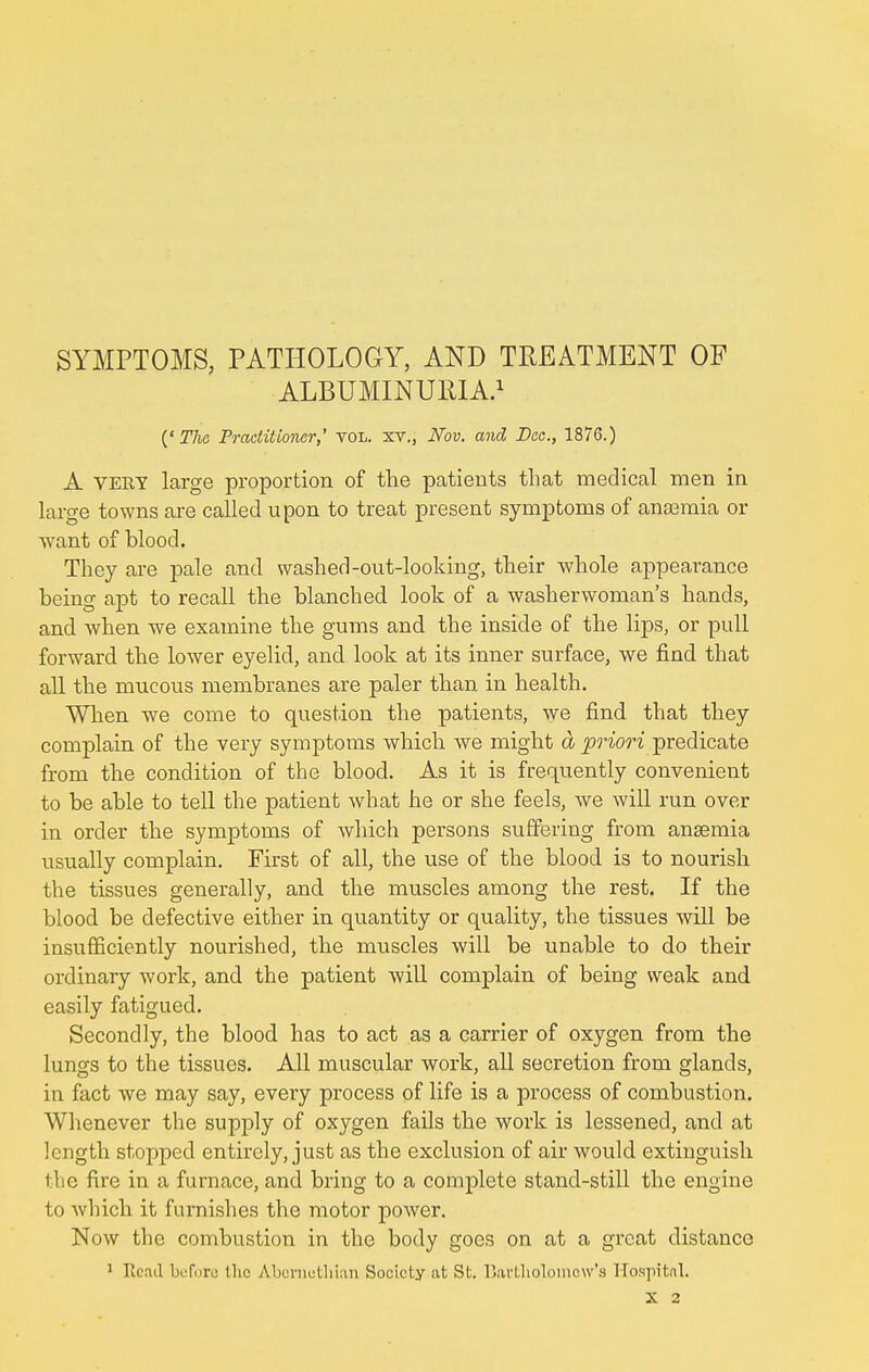 SYMPTOMS, PATHOLOGY, AND TREATMENT OF ALBUMINURIA.1 {'The Practitioner,' vol. xv., Nov. and Dee., 1876.) A VERY large proportion of the patients that medical men in large towns are called upon to treat present symptoms of anaemia or want of blood. They are pale and washed-out-looking, their whole appearance being apt to recall the blanched look of a washerwoman's hands, and when we examine the gums and the inside of the lips, or pull forward the lower eyelid, and look at its inner surface, we find that all the mucous membranes are paler than, in health. When we come to question the patients, we find that they complain of the very symptoms which we might & priori predicate from the condition of the blood. As it is frequently convenient to be able to tell the patient what he or she feels, we will run over in order the symptoms of which persons suffering from ansemia usually complain. First of all, the use of the blood is to nourish the tissues generally, and the muscles among the rest. If the blood be defective either in quantity or quality, the tissues will be insufficiently nourished, the muscles will be unable to do their ordinary work, and the patient will complain of being weak and easily fatigued. Secondly, the blood has to act as a carrier of oxygen from the lungs to the tissues. All muscular work, all secretion from glands, in fact we may say, every process of life is a process of combustion. Whenever the supply of oxygen fails the work is lessened, and at length stopped entirely, just as the exclusion of air would extinguish the fire in a furnace, and bring to a complete stand-still the engine to which it furnishes the motor power. Now the combustion in the body goes on at a great distance 1 Read before tlic A.bcnietliian Society at St. Bartholomew's Hospital. X 2