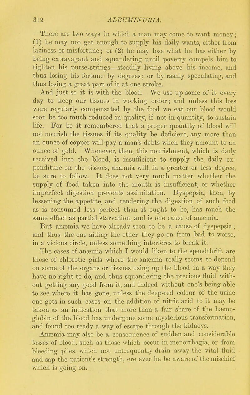 There are two ways in which a man may come to want money; (1) he may not get enough to supply his daily wants, either from laziness or misfortune; or (2) he may lose what he has either by being extravagant and squandering until poverty compels him to tighten his purse-strings—steadily living above his income, and thus losing his fortune by degrees; or by rashly speculating, and thus losing a great part of it at one stroke. And just so it is with the blood. We use up some of it every day to keep our tissues in working order; and unless this loss were regularly compensated by the food we eat our blood would soon be too much reduced in quality, if not in quantity, to sustain life. For be it remembered that a proper quantity of blood will not nourish the tissues if its quality be deficient, any more than an ounce of copper will pay a man's debts when they amount to an ounce of gold. Whenever, then, this nourishment, which is daily received into the blood, is insufficient to supply the daily ex- penditure on the tissues, anaemia will, in a greater or less degree, be sure to follow. It does not very much matter whether the supply of 'food taken into the mouth is insufficient, or whether imperfect digestion prevents assimilation. Dyspepsia, then, by lessening the appetite, and rendering the digestion of such food as is consiimed less perfect than it ought to be, has much the same effect as partial starvation, and is one cause of anaemia. But anaemia we have already seen to be a cause of dyspepsia; and thus the one aiding the other they go on from bad to worse, in a vicious circle, unless something interferes to break it. The cases of anaemia which I would liken to the spendthrift are those of chlorotic girls where the anaemia really seems to depend on some of the organs or tissues using up the blood in a way they have no right to do, and thus squandering the precious fluid with- out getting any good from it, and indeed without one's being able to see where it has gone, unless the deep-red colour of the urine one gets in such cases on the addition of nitric acid to it may be taken as an indication that more than a fair share of the haemo- globin of the blood has undergone some mysterious transformation, and found too ready a way of escape through the kidneys. Anaemia may also be a consequence of sudden and considerable losses of blood, such as those which occur in menorrhagia, or from bleeding piles, which not unfrequently drain away the vital fluid and sap the patient's strength, ere ever he be aware of the mischief which is going on.