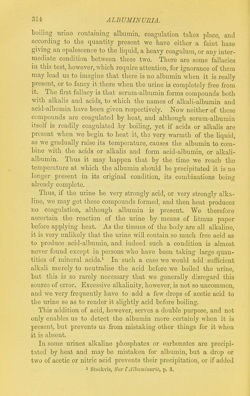 boiling urine containing albumin, coagulation takes place, and according to the quantity present we have either a faint'haze giving an opalescence to the liquid, a heavy coagulum, or any inter- mediate condition between these two. There are some fallacies in this test, however, which require attention, for ignorance of them may lead us to imagine that there is no albumin when it is really present, or to fancy it there when the urine is completely free from it. The first fallacy is that serum-albumin forms compounds both with alkalis and acids, to which the names of alkali-albumin and acid-albumin have been given respectively. Now neither of these compounds are coagulated by heat, and although serum-albumin itself is readily coagulated by boiling, yet if acids or alkalis are present when we begin to heat it, the very warmth of the liquid, as we gradually raise its temperature, causes the albumin to com- bine with the acids or alkalis and form acid-albumin, or alkali- albumin. Thus it may happen that by the time we reach the temperature at which the albumin should be precipitated it is no longer present in its original condition, its combinations being already complete. Thus, if the urine be very strongly acid, or very strongly alka- line, Ave may get these compounds formed, and then heat produces no coagulation, although albumin is present. We therefore ascertain the reaction of the urine by means of litmus paper before applying heat. As the tissues of the body are all alkaline, it is very unlikely that the urine will contain so much free acid as to produce acid-albumin, and indeed such a condition is almost never found except in persons who have been taking large quan- tities of mineral acids.1 In such a case we would add sufficient alkali merely to neutralise the acid before we boiled the urine, but this is so rarely necessary that we generally disregard this source of error. Excessive alkalinity, however, is not so uncommon, and we very frequently have to add a few drops of acetic acid to the urine so as to render it slightly acid before boiling. This addition of acid, however, serves a double purpose, and not only enables us to detect the albumin more certainly when it is present, but prevents us from mistaking other things for it when it is absent. In some urines alkaline phosphates or carbonates are precipi- tated by heat and may be mistaken for albumin, but a drop or two of acetic or nitric acid prevents their precipitation, or if added