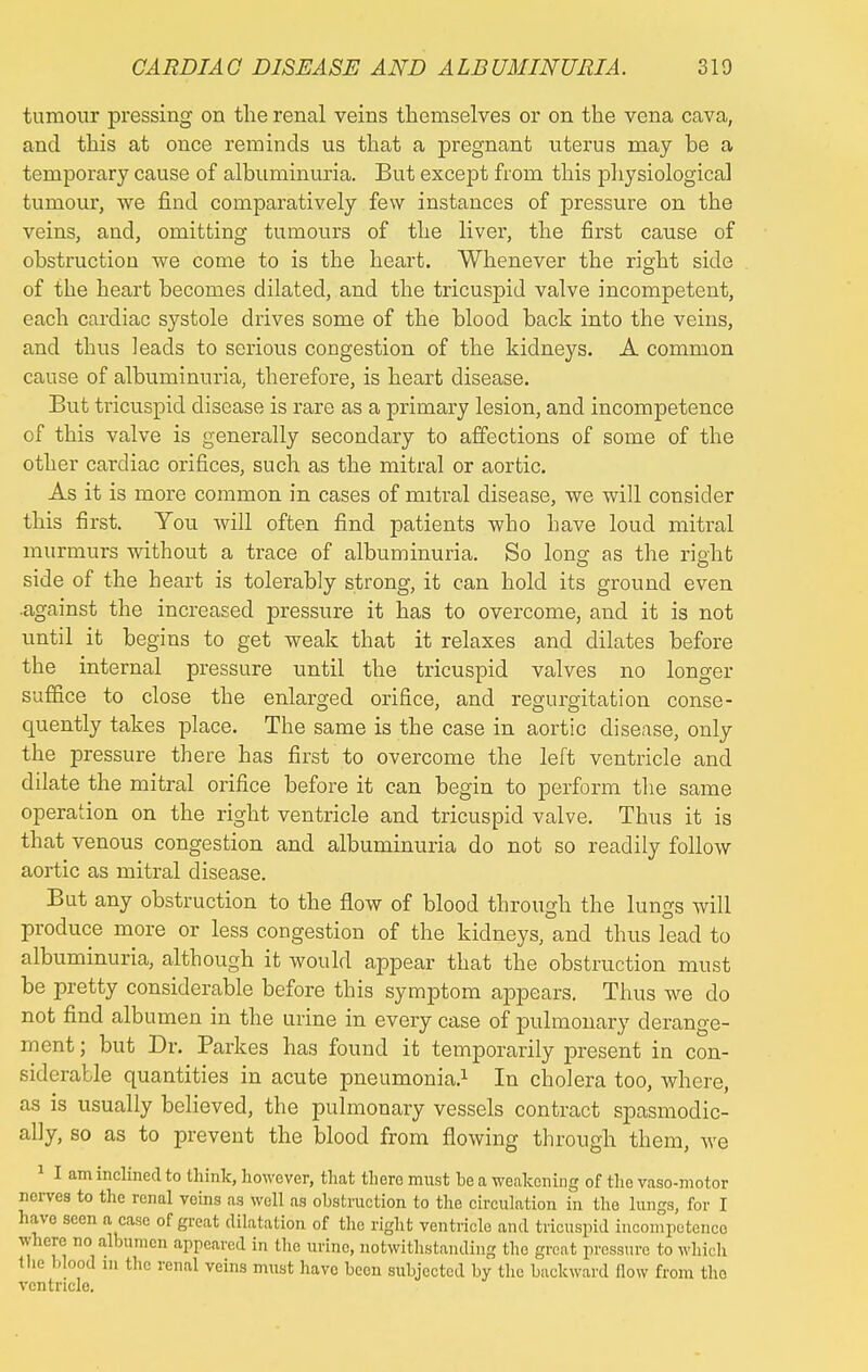 tumour pressing on the renal veins themselves or on the vena cava, and this at once reminds us that a pregnant uterus may be a temporary cause of albuminuria. But except from this physiological tumour, we find comparatively few instances of pressure on the veins, and, omitting tumours of the liver, the first cause of obstruction we come to is the heart. Whenever the right side of the heart becomes dilated, and the tricuspid valve incompetent, each cardiac systole drives some of the blood back into the veins, and thus leads to serious congestion of the kidneys. A common cause of albuminuria, therefore, is heart disease. But tricuspid disease is rare as a primary lesion, and incompetence of this valve is generally secondary to affections of some of the other cardiac orifices, such as the mitral or aortic. As it is more common in cases of mitral disease, we will consider this first. You will often find patients who Lave loud mitral murmurs without a trace of albuminuria. So loner as the right side of the heart is tolerably strong, it can hold its ground even .against the increased pressure it has to overcome, and it is not until it begins to get weak that it relaxes and dilates before the internal pressure until the tricuspid valves no longer suffice to close the enlarged orifice, and regurgitation conse- quently takes place. The same is the case in aortic disease, only the pressure there has first to overcome the left ventricle and dilate the mitral orifice before it can begin to perform the same operation on the right ventricle and tricuspid valve. Thus it is that venous congestion and albuminuria do not so readily follow aortic as mitral disease. But any obstruction to the flow of blood through the lungs will produce more or less congestion of the kidneys, and thus lead to albuminuria, although it would appear that the obstruction must be pretty considerable before this symptom appears. Thus we do not find albumen in the urine in every case of pulmonary derange- ment ; but Dr. Parkes has found it temporarily present in con- siderable quantities in acute pneumonia.1 In cholera too, where, as is usually believed, the pulmonary vessels contract spasmodic- ally, so as to prevent the blood from flowing through them, Ave 1 I am inclined to think, however, that there must be a weakening of the vaso-motor nerves to the renal veins as well as obstruction to the circulation in the lungs, for I have seen a case of great dilatation of the right ventricle and tricuspid incompetence where no albumen appeared in the urine, notwithstanding the great pressure to which the blood in the renal veins must have been subjected by the backward flow from the ventricle.