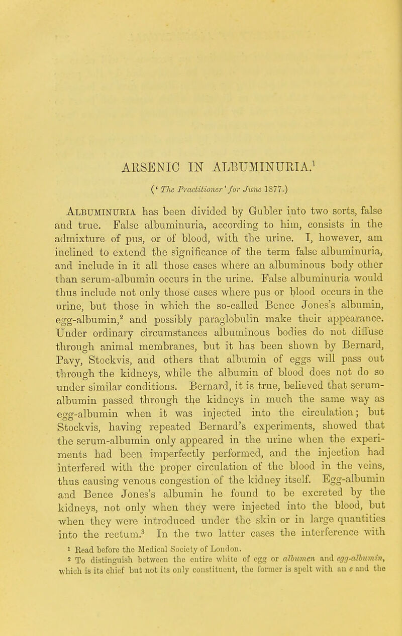 (' The Practitioner'for June 1877-) Albuminukia has been divided by Gubler into two sorts, false and true. False albuminuria, according to him, consists in the admixture of pus, or of blood, with the urine. I, however, am inclined to extend the significance of the term false albuminuria, and include in it all those cases where an albuminous body other than serum-albumin occurs in the urine. False albuminuria would thus include not only those cases where pus or blood occurs in the urine, but those in which the so-called Bence Jones's albumin, egg-albumin,2 and possibly paraglobulin make their appearance. Under ordinary circumstances albuminous bodies do not diffuse through animal membranes, but it has been shown by Bernard, Pavy, Stockvis, and others that albumin of eggs will pass out through the kidneys, while the albumin of blood does not do so under similar conditions. Bernard, it is true, believed that serum- albumin passed through the kidneys in much the same way as egg-albumin when it was injected into the circulation; but Stockvis, having repeated Bernard's experiments, showed that the serum-albumin only appeared in the urine when the experi- ments had been imperfectly performed, and the injection had interfered with the proper circulation of the blood in the veins, thus causing venous congestion of the kidney itself. Egg-albumin and Bence Jones's albumin he found to be excreted by the kidneys, not only when they were injected into the blood, but when they were introduced under the skin or in large quantities into the rectum.3 In the two latter cases the interference with 1 Read before the Medical Society of London. 2 To distinguish between the entire white of egg or albumen and egg-album in, which is its chief but not its only constituent, the former is spelt with an e and the