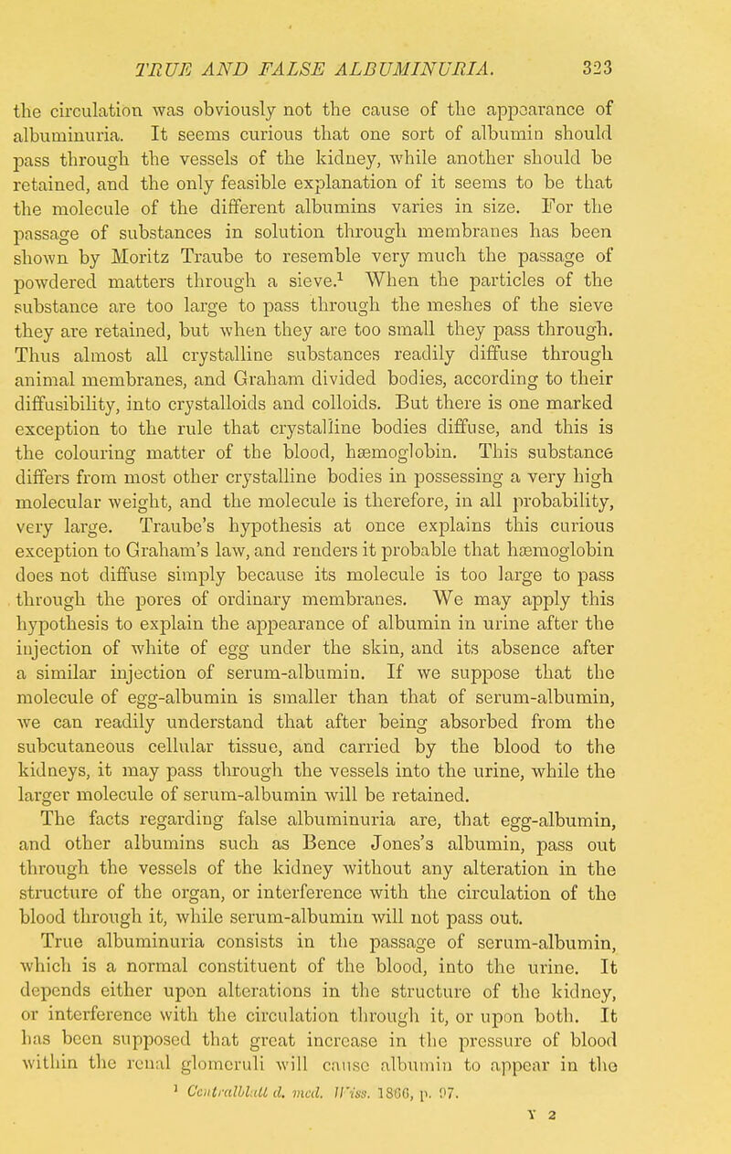 the circulation was obviously not the cause of the appearance of albuminuria. It seems curious that one sort of albumio should pass through the vessels of the kidney, while another should be retained, and the only feasible explanation of it seems to be that the molecule of the different albumins varies in size. For the passage of substances in solution through membranes has been shown by Moritz Traube to resemble very much the passage of powdered matters through a sieve.1 When the particles of the substance are too large to pass through the meshes of the sieve they are retained, but when they are too small they pass through. Thus almost all crystalline substances readily diffuse through animal membranes, and Graham divided bodies, according to their diffusibility, into crystalloids and colloids. But there is one marked exception to the rule that crystalline bodies diffuse, and this is the colouring matter of the blood, haemoglobin. This substance differs from most other crystalline bodies in possessing a very high molecular weight, and the molecule is therefore, in all probability, very large. Traube's hypothesis at once explains this curious exception to Graham's law, and renders it probable that haemoglobin does not diffuse simply because its molecule is too large to pass through the pores of ordinary membranes. We may apply this hypothesis to explain the appearance of albumin in urine after the injection of white of egg under the skin, and its absence after a similar injection of serum-albumin. If we suppose that the molecule of egg-albumin is smaller than that of serum-albumin, we can readily understand that after being absorbed from the subcutaneous cellular tissue, and carried by the blood to the kidneys, it may pass through the vessels into the urine, while the larger molecule of serum-albumin will be retained. The facts regarding false albuminuria are, that egg-albumin, and other albumins such as Bence Jones's albumin, pass out through the vessels of the kidney without any alteration in the structure of the organ, or interference with the circulation of the blood through it, while serum-albumin will not pass out. True albuminuria consists in the passage of serum-albumin, which is a normal constituent of the blood, into the urine. It depends either upon alterations in the structure of the kidney, or interference with the circulation through it, or upon both. It lias been supposed that great increase in the pressure of blood within the renal glomeruli will cause albumin to appear in the ] CcntralbluU d. vied. TFtss. 1SGG, p. 07. T 2