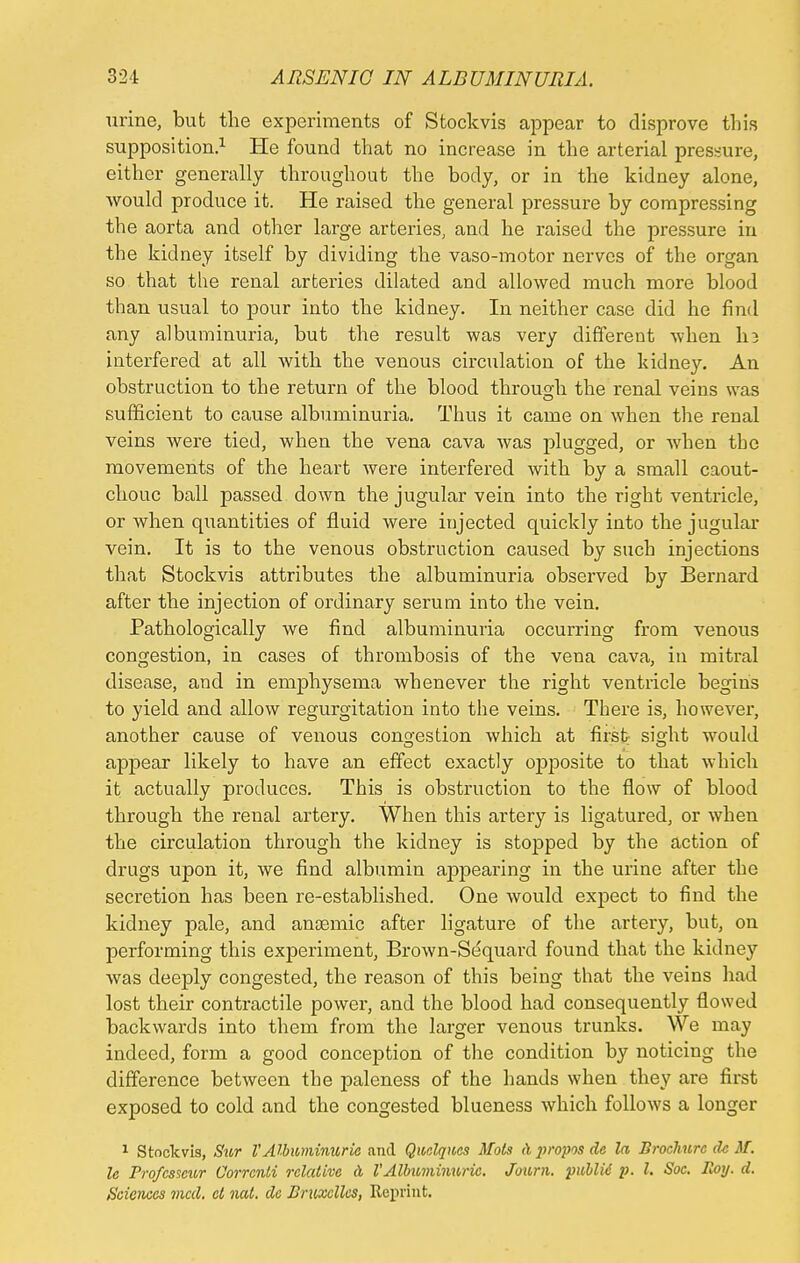 urine, but the experiments of Stockvis appear to disprove this supposition.1 He found that no increase in the arterial pressure, either generally throughout the body, or in the kidney alone, would produce it. He raised the general pressure by compressing the aorta and other large arteries, and he raised the pressure in the kidney itself by dividing the vaso-motor nerves of the organ so that the renal arteries dilated and allowed much more blood than usual to pour into the kidney. In neither case did he find any albuminuria, but the result was very different when I13 interfered at all with the venous circulation of the kidney. An obstruction to the return of the blood through the renal veins was sufficient to cause albuminuria. Thus it came on when the renal veins were tied, when the vena cava was plugged, or when tbc movements of the heart were interfered with by a small caout- chouc ball passed down the jugular vein into the right ventricle, or when quantities of fluid were injected quickly into the jugular vein. It is to the venous obstruction caused by such injections that Stockvis attributes the albuminuria observed by Bernard after the injection of ordinary serum into the vein. Pathologically we find albuminuria occurring from venous congestion, in cases of thrombosis of the vena cava, in mitral disease, and in emphysema whenever the right ventricle begins to yield and allow regurgitation into the veins. There is, however, another cause of venous congestion which at first sisrht would appear likely to have an effect exactly 023posite to that which it actually produces. This is obstruction to the flow of blood through the renal artery. When this artery is ligatured, or when the circulation through the kidney is stopped by the action of drugs upon it, we find albumin appearing in the urine after the secretion has been re-established. One would exjject to find the kidney pale, and anaemic after ligature of the artery, but, on performing this experiment, Brown-Sequard found that the kidney was deeply congested, the reason of this being that the veins had lost their contractile power, and the blood had consequently flowed backwards into them from the larger venous trunks. We may indeed, form a good conception of the condition by noticing the difference between the paleness of the hands when they are first exposed to cold and the congested blueness which follows a longer 1 Stockvis, Sur VAlbuminuria and Quclqucs Mots rl propos de la Brochure dc M. le Profcsseur Corrcnli relative a VAlbuminuric. Journ. public p. I. Soc. Roy. d. Sciences vied, el nat. do Druxclles, Reprint.