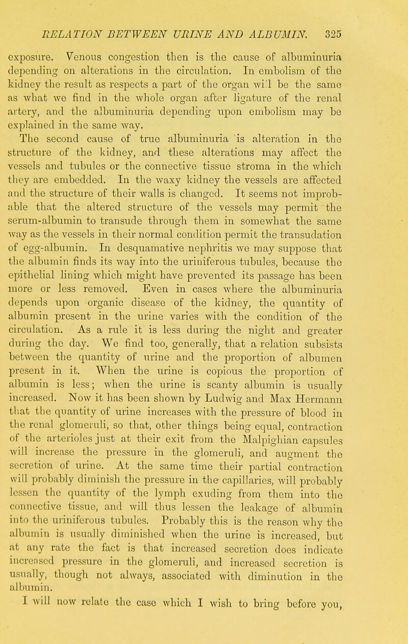 exposure. Venous congestion then is the cause of albuminuria depending on alterations in the circulation. In embolism of the kidney the result as respects a part of the organ will be the same as what we find in the Avhole organ after ligature of the renal artery, and the albuminuria depending upon embolism may be explained in the same way. The second cause of true albuminuria is alteration in the structure of the kidney, and these alterations may affect the vessels and tubules or the connective tissue stroma in the which they are embedded. In the waxy kidney the vessels are affected and the structure of their walls is changed. It seems not improb- able that the altered structure of the vessels may permit the serum-albumin to transude through them in somewhat the same way as the vessels in their normal condition permit the transudation of egg-albumin. In desquamative nephritis we may suppose that the albumin finds its way into the uriniferous tubules, because the epithelial lining which might have prevented its passage has been more or less removed. Even in cases where the albuminuria depends upon organic disease of the kidney, the quantity of albumin present in the urine varies with the condition of the circulation. As a rule it is less during the night and greater during the day. We find too, generally, that a relation subsists between the quantity of urine and the proportion of albumen present in it. When the urine is copious the proportion of albumin is less; when the urine is scanty albumin is usually increased. Now it has been shown by Ludwig and Max Hermann that the quantity of urine increases with the pressure of blood in the renal glomeruli, so that, other things being equal, contraction of the arterioles just at their exit from the Malpighian capsules will increase the pressure in the glomeruli, and augment the secretion of urine. At the same time their partial contraction will probably diminish the pressure in the capillaries, will probably lessen the quantity of the lymph exuding from them into the connective tissue, and will thus lessen the leakage of albumin into the uriniferous tubules. Probably this is the reason why the albumin is usually diminished when the urine is increased, but at any rate the fact is that increased secretion does indicate increnscd pressure in the glomeruli, and increased secretion is usually, though not always, associated with diminution in the albumin. I will now relate the case which I wish to bring before you,