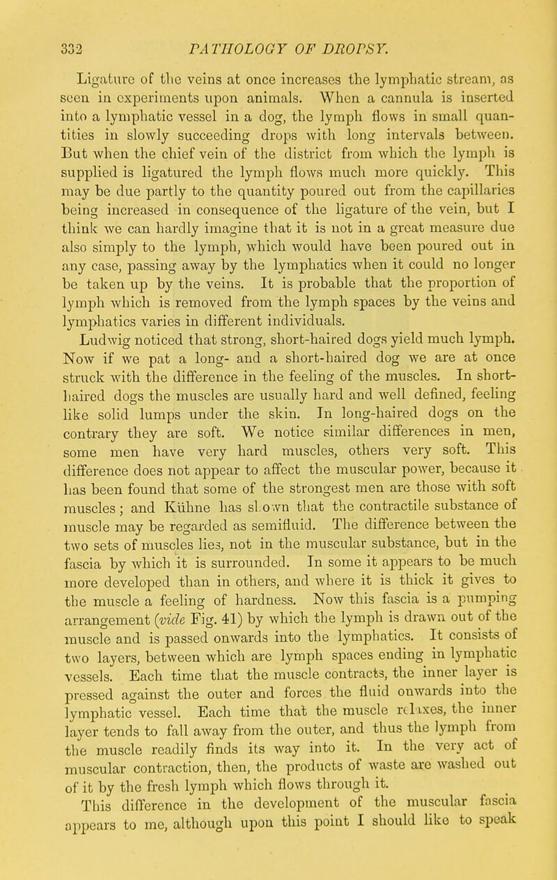 Ligature of the veins at once increases the lymphatic stream, as seen in experiments upon animals. When a cannula is inserted into a lymphatic vessel in a dog, the lymph flows in small quan- tities in slowly succeeding drops with long intervals between. But when the chief vein of the district from which the lymph is supplied is ligatured the lymph flows much more quickly. This may be due partly to the quantity poured out from the capillaries being increased in consequence of the ligature of the vein, but I think we can hardly imagine that it is not in a great measure due also simply to the lymph, which would have been poured out in any case, passing away by the lymphatics when it could no longer be taken up by the veins. It is probable that the proportion of lymph which is removed from the lymph spaces by the veins and lymphatics varies in different individuals. Ludwig noticed that strong, short-haired dogs yield much lymph. Now if we pat a long- and a short-haired dog we are at once struck with the difference in the feeling of the muscles. In short- haired dogs the muscles are usually hard and well defined, feeling like solid lumps under the skin. In long-haired dogs on the contrary they are soft. We notice similar differences in men, some men have very hard muscles, others very soft. This difference does not appear to affect the muscular power, because it has been found that some of the strongest men are those with soft muscles; and Kuhne has shown that the contractile substance of muscle may be regarded as semifluid. The difference between the two sets of muscles lies, not in the muscular substance, but in the fascia by which it is surrounded. In some it appears to be much more developed than in others, and where it is thick it gives to the muscle a feeling of hardness. Now this fascia is a pumping arrangement (vide Fig. 41) by which the lymph is drawn out of the muscle and is passed onwards into the lymphatics. It consists of two layers, between which are lymph spaces ending in lymphatic vessels. Each time that the muscle contracts, the inner layer is pressed against the outer and forces the fluid onwards into the lymphatic vessel. Each time that the muscle relaxes, the inner layer tends to fall away from the outer, and thus the lymph from the muscle readily finds its way into it. In the very act of muscular contraction, then, the products of waste are washed out of it by the fresh lymph which flows through it. This difference in the development of the muscular fascia appears to me, although upon this point I should like to speak