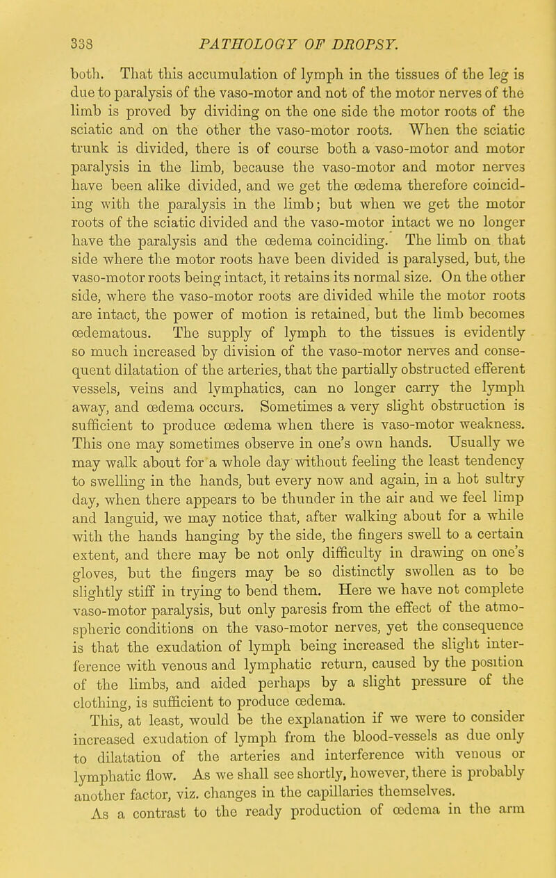 both. That this accumulation of lymph in the tissues of the leg is due to paralysis of the vaso-motor and not of the motor nerves of the limb is proved by dividing on the one side the motor roots of the sciatic and on the other the vaso-motor roots. When the sciatic trunk is divided, there is of course both a vaso-motor and motor paralysis in the limb, because the vaso-motor and motor nerve3 have been alike divided, and we get the oedema therefore coincid- ing with the paralysis in the limb; but when we get the motor roots of the sciatic divided and the vaso-motor intact we no longer have the paralysis and the oedema coinciding. The limb on that side where the motor roots have been divided is paralysed, but, the vaso-motor roots being intact, it retains its normal size. On the other side, where the vaso-motor roots are divided while the motor roots are intact, the power of motion is retained, but the limb becomes oedematous. The supply of lymph to the tissues is evidently so much increased by division of the vaso-motor nerves and conse- quent dilatation of the arteries, that the partially obstructed efferent vessels, veins and lymphatics, can no longer carry the lymph away, and oedema occurs. Sometimes a very slight obstruction is sufficient to produce oedema when there is vaso-motor weakness. This one may sometimes observe in one's own hands. Usually we may walk about for a whole day without feeling the least tendency to swelling in the hands, but every now and again, in a hot sultry day, when there appears to be thunder in the air and we feel limp and languid, we may notice that, after walking about for a while with the hands hanging by the side, the fingers swell to a certain extent, and there may be not only difficulty in drawing on one's gloves, but the fingers may be so distinctly swollen as to be slightly stiff in trying to bend them. Here we have not complete vaso-motor paralysis, but only paresis from the effect of the atmo- spheric conditions on the vaso-motor nerves, yet the consequence is that the exudation of lymph being increased the slight inter- ference with venous and lymphatic return, caused by the position of the limbs, and aided perhaps by a slight pressure of the clothing, is sufficient to produce oedema. This, at least, would be the explanation if we were to consider increased exudation of lymph from the blood-vessels as due only to dilatation of the arteries and interference with venous or lymphatic flow. As we shall see shortly, however, there is probably another factor, viz. changes in the capillaries themselves. As a contrast to the ready production of oedema in the arm