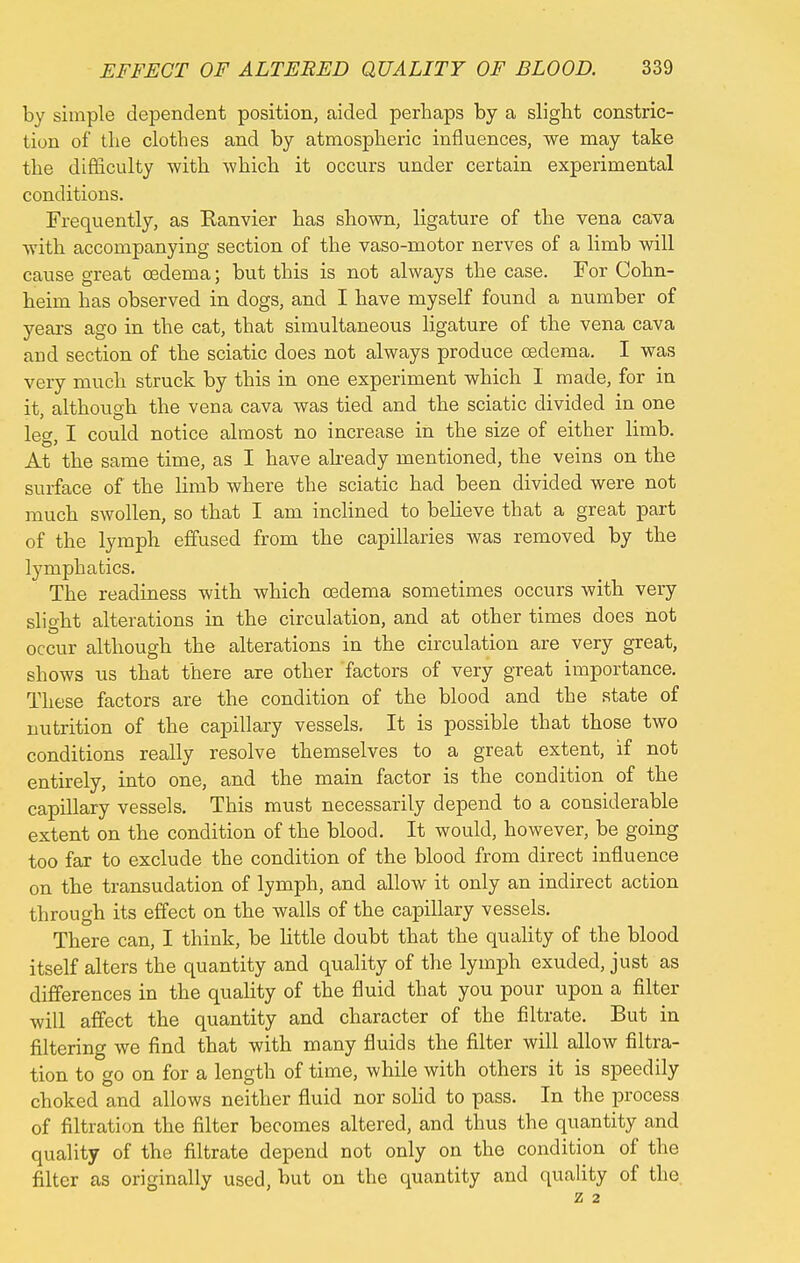 by simple dependent position, aided perhaps by a slight constric- tion of the clothes and by atmospheric influences, we may take the difficulty with which it occurs under certain experimental conditions. Frequently, as Ranvier has shown, ligature of the vena cava with accompanying section of the vaso-motor nerves of a limb will cause great oedema; but this is not always the case. For Cohn- heim has observed in dogs, and I have myself found a number of years ago in the cat, that simultaneous ligature of the vena cava and section of the sciatic does not always produce oedema. I was very much struck by this in one experiment which 1 made, for in it, although the vena cava was tied and the sciatic divided in one le» I could notice almost no increase in the size of either limb. At the same time, as I have already mentioned, the veins on the surface of the limb where the sciatic had been divided were not much swollen, so that I am inclined to believe that a great part of the lymph effused from the capillaries was removed by the lymphatics. The readiness with which oedema sometimes occurs with very slight alterations in the circulation, and at other times does not occur although the alterations in the circulation are very great, shows us that there are other factors of very great importance. These factors are the condition of the blood and the state of nutrition of the capillary vessels. It is possible that those two conditions really resolve themselves to a great extent, if not entirely, into one, and the main factor is the condition of the capillary vessels. This must necessarily depend to a considerable extent on the condition of the blood. It would, however, be going too far to exclude the condition of the blood from direct influence on the transudation of lymph, and allow it only an indirect action through its effect on the walls of the capillary vessels. There can, I think, be little doubt that the quality of the blood itself alters the quantity and quality of the lymph exuded, just as differences in the quality of the fluid that you pour upon a filter will affect the quantity and character of the filtrate. But in filtering we find that with many fluids the filter will allow filtra- tion to go on for a length of time, while with others it is speedily choked and allows neither fluid nor solid to pass. In the process of filtration the filter becomes altered, and thus the quantity and quality of the filtrate depend not only on the condition of the filter as originally used, but on the quantity and quality of the z 2