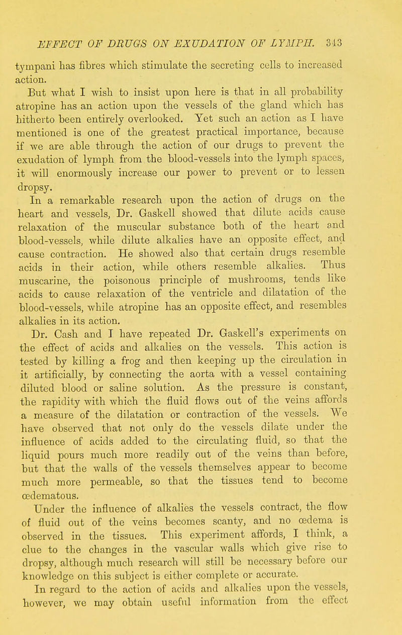 EFFECT OF DRUGS ON EXUDATION OF LYMPH. 3-13 tympani has fibres which stimulate the secreting cells to increased action. But what I wish to insist upon here is that in all probability atropine has an action upon the vessels of the gland which has hitherto been entirely overlooked. Yet such an action as I have mentioned is one of the greatest practical importance, because if we are able through the action of our drugs to prevent the exudation of lymph from the blood-vessels into the lymph spaces, it will enormously increase our power to prevent or to lessen dropsy. In a remarkable research upon the action of drugs on the heart and vessels, Dr. Gaskell showed that dilute acids cause relaxation of the muscular substance both of the heart and blood-vessels, while dilute alkalies have an opposite effect, and cause contraction. He showed also that certain drugs resemble acids in their action, while others resemble alkalies. Thus muscarine, the poisonous principle of mushrooms, tends like acids to cause relaxation of the ventricle and dilatation of the blood-vessels, while atropine has an opposite effect, and resembles alkalies in its action. Dr. Cash and I have repeated Dr. Gaskell's experiments on the effect of acids and alkalies on the vessels. This action is tested by killing a frog and then keeping up the circulation in it artificially, by connecting the aorta with a vessel containing diluted blood or saline solution. As the pressure is constant, the rapidity with which the fluid flows out of the veins affords a measure of the dilatation or contraction of the vessels. We have observed that not only do the vessels dilate under the influence of acids added to the circulating fluid, so that the liquid pours much more readily out of the veins than before, but that the walls of the vessels themselves appear to become much more permeable, so that the tissues tend to become cedematous. Under the influence of alkalies the vessels contract, the flow of fluid out of the veins becomes scanty, and no oedema is observed in the tissues. This experiment affords, I think, a clue to the changes in the vascular walls which give rise to dropsy, although much research will still be necessary before our knowledge on this subject is either complete or accurate. In regard to the action of acids and alkalies upon the vessels, however, we may obtain useful information from the effect