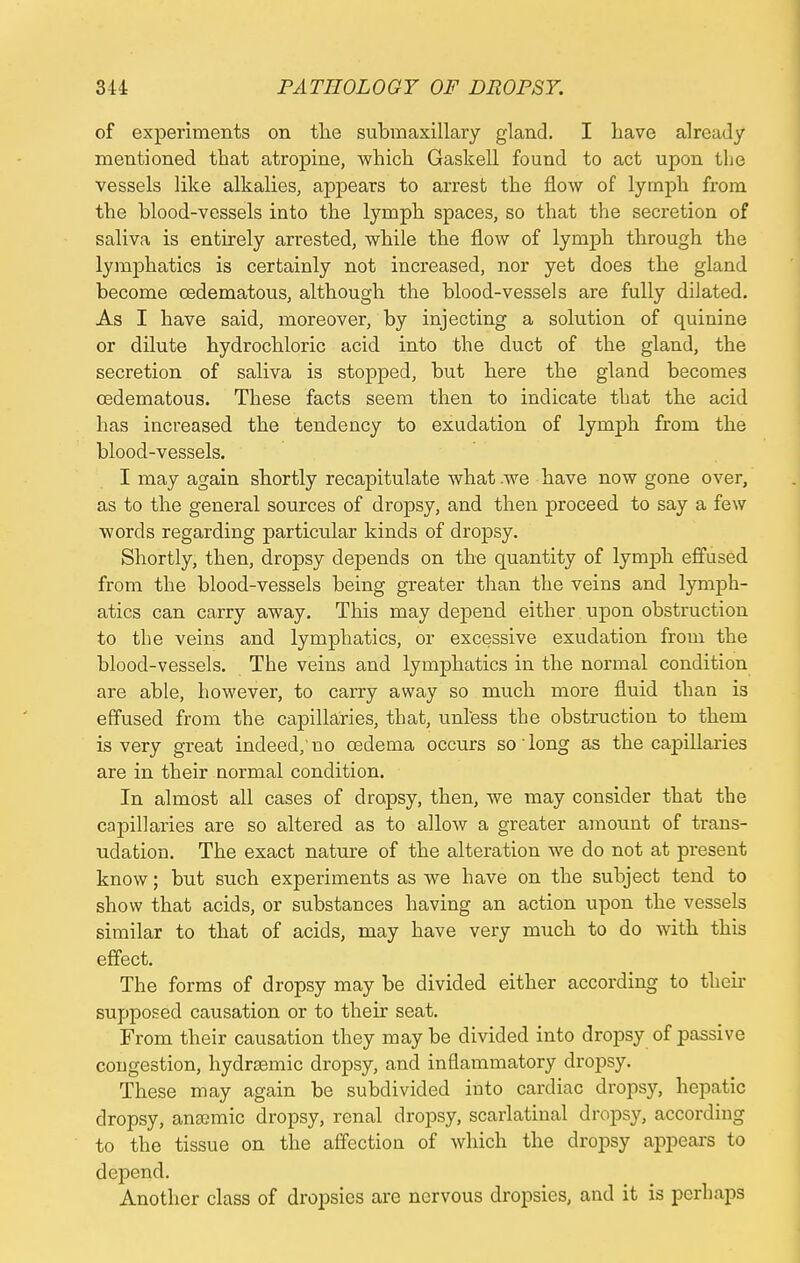 of experiments on the submaxillary gland. I have already mentioned that atropine, which Gaskell found to act upon the vessels like alkalies, appears to arrest the flow of lymph from the blood-vessels into the lymph spaces, so that the secretion of saliva is entirely arrested, while the flow of lymph through the lymphatics is certainly not increased, nor yet does the gland become cedematous, although the blood-vessels are fully dilated. As I have said, moreover, by injecting a solution of quinine or dilute hydrochloric acid into the duct of the gland, the secretion of saliva is stopped, but here the gland becomes cedematous. These facts seem then to indicate that the acid has increased the tendency to exudation of lymph from the blood-vessels. I may again shortly recapitulate what we have now gone over, as to the general sources of dropsy, and then proceed to say a few words regarding particular kinds of dropsy. Shortly, then, dropsy depends on the quantity of lymph effused from the blood-vessels being greater than the veins and lymph- atics can carry away. This may depend either upon obstruction to the veins and lymphatics, or excessive exudation from the blood-vessels. The veins and lymphatics in the normal condition are able, however, to carry away so much more fluid than is effused from the capillaries, that, unless the obstruction to them is very great indeed,' no oedema occurs so' long as the capillaries are in their normal condition. In almost all cases of dropsy, then, we may consider that the capillaries are so altered as to allow a greater amount of trans- udation. The exact nature of the alteration we do not at present know; but such experiments as we have on the subject tend to show that acids, or substances having an action upon the vessels similar to that of acids, may have very much to do with this effect. The forms of dropsy may be divided either according to their supposed causation or to their seat. From their causation they may be divided into dropsy of passive congestion, hydrsemic dropsy, and inflammatory dropsy. These may again be subdivided into cardiac dropsy, hepatic dropsy, anaemic dropsy, renal dropsy, scarlatinal dropsy, according to the tissue on the affection of which the dropsy appears to depend. Another class of dropsies are nervous dropsies, and it is perhaps