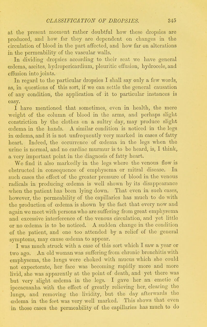 at the present moment rather doubtful how these dropsies are produced, and how far they are dependent on changes in the circulation of blood in the part affected, and how far on alterations in the permeability of the vascular walls. In dividing dropsies according to their seat we have general oedema, ascites, hydropericardium, pleuritic effusion, hydrocele, and effusion into joints. In regard to the particular dropsies I shall say only a few words, as, in questions of this sort, if we can settle the general causation of any condition, the application of it to particular instances is easy. I have mentioned that sometimes, even in health, the mere weight of the column of blood in the arms, and perhaps slight constriction by the clothes on a sultry day, may produce slight oedema in the hands. A similar condition is noticed in the legs in oedema, and it is not unfrequently very marked in cases of fatty heart. Indeed, the occurrence of oedema in the legs when the urine is normal, and no cardiac murmur is to be heard, is, I think, a very important point in the diagnosis of fatty heart. We find it also markedly in the legs where the venous flow is obstructed in consequence of emphysema or mitral disease. In such cases the effect' of the greater pressure of blood in the venous radicals in producing oedema is well shown by its disappearance when the patient has been lying down. That even in such cases, however, the permeability of the capillaries has much to do with the production of oedema is shown by the fact that every now and again we meet with persons who are suffering from great emphysema and excessive interference of the venous circulation, and yet little or no oedema is to be noticed. A sudden change in the condition of the patient, and one too attended by a relief of the general symptoms, may cause oedema to appear. I was much struck with a case of this sort which I saw a year or two ago. An old woman was suffering from chronic bronchitis with emphysema, the lungs were choked with mucus which she could not expectorate, her face was becoming rapidly more and more livid, she was apparently at the point of death, and yet there was but very slight oedema in the legs. I gave her an emetic of ipecacuanha with the effect of greatly relieving her, clearing the lungs, and removing the lividity, but the day afterwards the oedema in the feet was very well marked. This shows that even in those cases the permeability of the capillaries has much to do