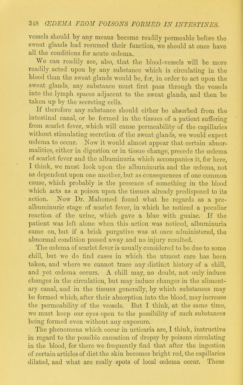 vessels should by any means become readily permeable before the sweat glands had resumed their function, we should at once have all the conditions for acute oedema. We can readily see, also, that the blood-vessels will be more readily acted upon by any substance which is circulating in the blood than the sweat glands would be, for, in order to act upon the sweat glands, any substance must first pass through the vessels into the lymph spaces adjacent to the sweat glands, and then be taken up by the secreting cells. If therefore any substance should either be absorbed from the intestinal canal, or be formed in the tissues of a patient suffering from scarlet fever, which will cause permeability of the capillaries without stimulating secretion of the sweat glands, we would expect oedema to occur. Now it would almost appear that certain abnor- malities, either in digestion or in tissue change, precede the oedema of scarlet fever and the albuminuria which accompanies it, for here, I think, we must look upon the albuminuria and the oedema, not as dependent upon one another, but as consequences of one common cause, which probably is the presence of something in the blood which acts as a poison upon the tissues already predisposed to its action. Now Dr. Mahomed found what he regards as a pre- albuminuric stage of scarlet fever, in which he noticed a peculiar reaction of the urine, which gave a blue with guaiac. If the patient was left alone when this action was noticed, albuminuria came on, but if a brisk purgative was at once administered, the abnormal condition passed away and no injury resulted. The oedema of scarlet fever is usually considered to be due to some chill, but we do find cases in which the utmost care has been taken, and where we cannot trace any distinct history of a chill, and yet oedema occurs. A chill may, no doubt, not only induce changes in the circulation, but may induce changes in the aliment- ary canal, and in the tissues generally, by which substances may be formed which, after their absorption into the blood, may increase the permeability of the vessels. But I think, at the same time, we must keep our eyes open to the possibility of such substances being formed even without any exposure. The phenomena which occur in urticaria are, I think, instructive in regard to the possible causation of dropsy by poisons circulating in the blood, for there we frequently find that after the ingestion of certain articles of diet the skin becomes bright red, the capillaries dilated, and what are really spots of local oedema occur. These