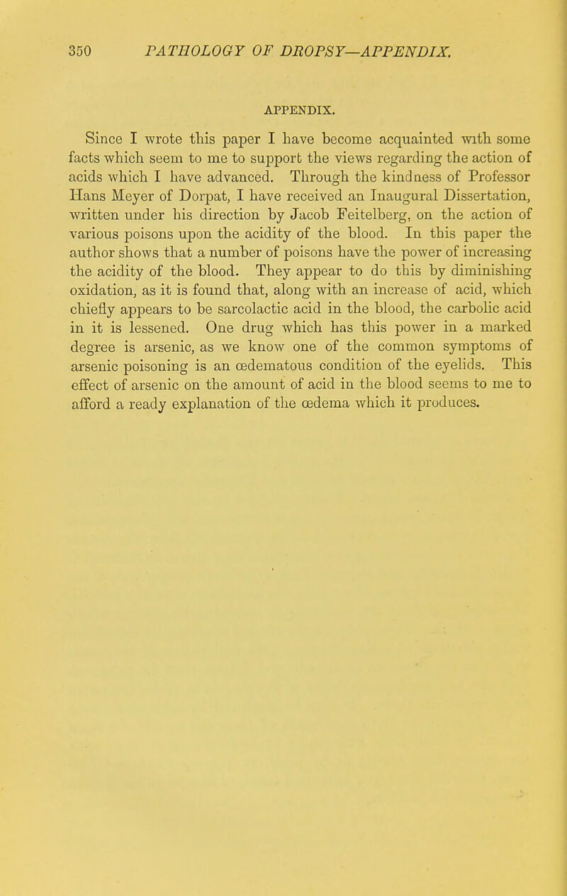 APPENDIX. Since I wrote this paper I have become acquainted with some facts which seem to me to support the views regarding the action of acids which I have advanced. Through the kindness of Professor Hans Meyer of Dorpat, I have received an Inaugural Dissertation, written tmder his direction by Jacob Feitelberg, on the action of various poisons upon the acidity of the blood. In this paper the author shows that a number of poisons have the power of increasing the acidity of the blood. They appear to do this by diminishing oxidation, as it is found that, along with an increase of acid, which chiefly appears to be sarcolactic acid in the blood, the carbolic acid in it is lessened. One drug which has this power in a marked degree is arsenic, as we know one of the common symptoms of arsenic poisoning is an cedematous condition of the eyelids. This effect of arsenic on the amount of acid in the blood seems to me to afford a ready explanation of the oedema which it produces.