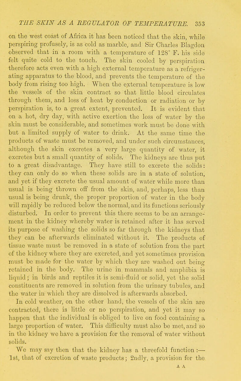 on the west coast of Africa it has been noticed that the skin, while perspiring profusely, is as cold as marble, and Sir Charles Blagdon observed that in a room with a temperature of 128° F. his side felt quite cold to the touch. The skin cooled by perspiration therefore acts even with a high external temperature as a refriger- ating apparatus to the blood, and prevents the temperature of the body from rising too high. When the external temperature is low the vessels of the skin contract so that little blood circulates through them, and loss of heat by conduction or radiation or by perspiration is, to a great extent, prevented. It is evident that on a hot, dry day, with active exertion the loss of water by the skin must be considerable, and sometimes work must be done with but a limited supply of water to drink. At the same time the products of waste must be removed, and under such circumstances, although the skin excretes a very large quantity of water, it excretes but a small quantity of solids. The kidneys are thus put to a great disadvantage. They have still to excrete the solids: they can only do so when these solids are in a state of solution, and yet if they excrete the usual amount of water while more than usual is being thrown off from the skin, and, perhaps, less than usual is being drunk, the proper proportion of water in the body will rapidly be reduced below the normal, and its functions seriously disturbed. In order to prevent this there seems to be an arrange- ment in the kidney whereby water is retained after it has served its purpose of washing the solids so far through the kidneys that they can be afterwards eliminated without it. The products of tissue waste must be removed in a state of solution from the part of the kidney where they are excreted, and yet sometimes provision must be made for the water by which they are washed out being retained in the body. The urine in mammals and amphibia is liquid; in birds and reptiles it is semi-fluid or solid, yet the solid constituents are removed in solution from the urinary tubules, and the water in which they are dissolved is afterwards absorbed. In cold weather, on the other hand, the vessels of the skin are contracted, there is little or no perspiration, and yet it may so happen that the individual is obliged to live on food containing a large proportion of water. This difficulty must also be met, and so in the kidney we have a provision for the removal of water without solids. We may say then that the kidney has a threefold function :— 1st, that of excretion of waste products; 2ndly, a provision for tho A A
