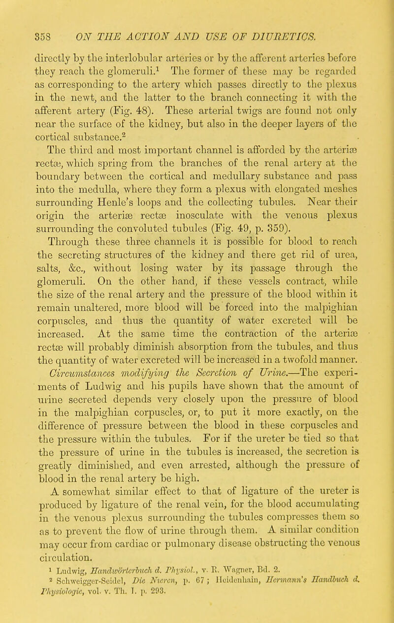 directly by the interlobular arteries or by the afferent arteries before they reach the glomeruli.1 The former of these may be regarded as corresponding to the artery which passes directly to the plexus in the newt, and the latter to the branch connecting it with the afferent artery (Fig. 48). These arterial twigs are found not only near the surface of the kidney, but also in the deeper layers of the cortical substance.2 The third and most important channel is afforded by the arterias rectoe, which spring from the branches of the renal artery at the boundary between the cortical and medullary substance and pass into the medulla, where they form a plexus with elongated meshes surrounding Henle's loops and the collecting tubules. Near their origin the arterise rectse inosculate with the venous plexus surrounding the convoluted tubules (Fig. 49, p. 359). Through these three channels it is possible for blood to reach the secreting structures of the kidney and there get rid of urea, salts, &c, without losing water by its passage through the glomeruli. On the other hand, if these vessels contract, while the size of the renal artery and the pressure of the blood within it remain unaltered, more blood will be forced into the malpighian corpuscles, and thus the quantity of water excreted will be increased. At the same time the contraction of the arteriaa rectaa will probably diminish absorption from the tubules, and thus the quantity of water excreted will be increased in a twofold manner. Circumstances modifying the Secretion of Urine.—The experi- ments of Ludwig and his pupils have shown that the amount of urine secreted depends very closely upon the pressure of blood in the malpighian corpuscles, or, to put it more exactly, on the difference of pressure between the blood in these corpuscles and the pressure within the tubules. For if the ureter be tied so that the pressure of urine in the tubules is increased, the secretion is greatly diminished, and even arrested, although the pressure of blood in the renal artery be high. A somewhat similar effect to that of ligature of the ureter is produced by ligature of the renal vein, for the blood accumulating in the venous plexus surrounding the tubules compresses them so as to prevent the flow of urine through them. A similar condition may occur from cardiac or pulmonary disease obstructing the venous circulation. 1 Ludwig, Eandwdrtcrluch d. Physiol., v- R. Wagner, Bd, 2. 2 Schweigger-Seidcl, Die Nicrcn, p. 67 ; Hcidonhain, nermann's Ilandbuch d. l'liysiologic, vol- v. Th. I. p. 293.