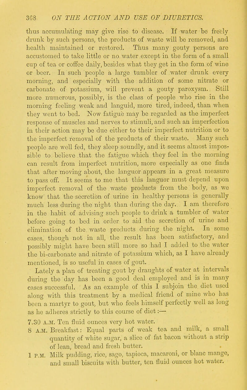 thus accumulating may give rise to disease. If water be freely drunk by such persons, the products of waste will be removed, and health maintained or restored. Thus many gouty persons are accustomed to take little or no water except in the form of a small cup of tea or coffee daily, besides what they get in the form of wine or beer. In such people a large tumbler of water drunk every morning, and especially with the addition of some nitrate or carbonate of potassium, will prevent a gouty paroxysm.. Still more numerous, possibly, is the class of people who rise in the morning feeling weak and languid, more tired, indeed, than when they went to bed. Now fatigue may be regarded as the imperfect response of muscles and nerves to stimuli, and such an imperfection in their action may be due either to their imperfect nutrition or to the imperfect removal of the products of their waste. Many such people are well fed, they sleep soundly, and it seems almost impos- sible to believe that the fatigue which they feel in the morning can result from imperfect nutrition, more especially as one finds that after moving about, the languor appears in a great measure to pass off. It seems to me that this languor must depend upon imperfect removal of the waste products from the body, as we know that the secretion of urine in healthy persons is generally much less during the night than during the day. I am therefore in the habit of advising such people to drink a tumbler of water before going to bed in order to aid the secretion of urine and elimination of the. waste products during the night. In some cases, though not in all, the result has been satisfactory, and possibly might have been still more so had I added to the water the bi-carbonate and nitrate of potassium which, as I have already mentioned, is so useful in cases of gout. Lately a plan of treating gout by draughts of water at intervals during the day has been a good deal employed and is in many cases successful. As an example of this I subjoin the. diet used along with this treatment by a medical friend of mine who has been a martyr to gout, but who feels himself perfectly well as long as he adheres strictly to this course of diet:— 7.30 A.M. Ten fluid ounces very hot water. 8 A.M. Breakfast: Equal parts of weak tea and milk, a small quantity of white sugar, a slice of fat bacon without a strip of lean, bread and fresh butter. 1 p.m. Milk pudding, rice, sago, tapioca, macaroni, or blanc mange, and small biscuits with butter, ten fluid ounces hot water.