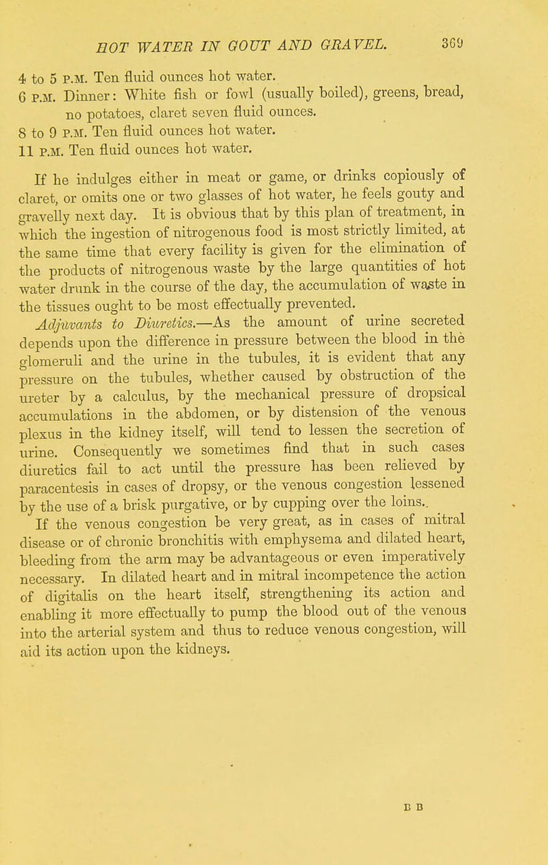 EOT WATER IN GOUT AND GRAVEL. 3G<J 4 to 5 P.M. Ten fluid ounces hot water. C p.m. Dinner: White fish or fowl (usually boiled), greens, bread, no potatoes, claret seven fluid ounces. 8 to 9 P.M. Ten fluid ounces hot water. 11 P.M. Ten fluid ounces hot water. If he indulges either in meat or game, or drinks copiously of claret, or omits one or two glasses of hot water, he feels gouty and gravelly next day. It is obvious that by this plan of treatment, in which the ingestion of nitrogenous food is most strictly limited, at the same time that every facility is given for the elimination of the products of nitrogenous waste by the large quantities of hot water drunk in the course of the day, the accumulation of waste in the tissues ought to be most effectually prevented. Adjuvants to Diuretics.—As the amount of urine secreted depends upon the difference in pressure between the blood in the glomeruli and the urine in the tubules, it is evident that any pressure on the tubules, whether caused by obstruction of the ureter by a calculus, by the mechanical pressure of dropsical accumulations in the abdomen, or by distension of the venous plexus in the kidney itself, will tend to lessen the secretion of urine. Consequently we sometimes find that in such cases diuretics fail to act until the pressure has been relieved by paracentesis in cases of dropsy, or the venous congestion lessened by the use of a brisk purgative, or by cupping over the loins.. ^ If the venous congestion be very great, as in cases of mitral disease or of chronic bronchitis with emphysema and dilated heart, bleeding from the arm may be advantageous or even imperatively necessary. In dilated heart and in mitral incompetence the action of digitalis on the heart itself, strengthening its action and enabling it more effectually to pump the blood out of the venous into the arterial system and thus to reduce venous congestion, will aid its action upon the kidneys. B B